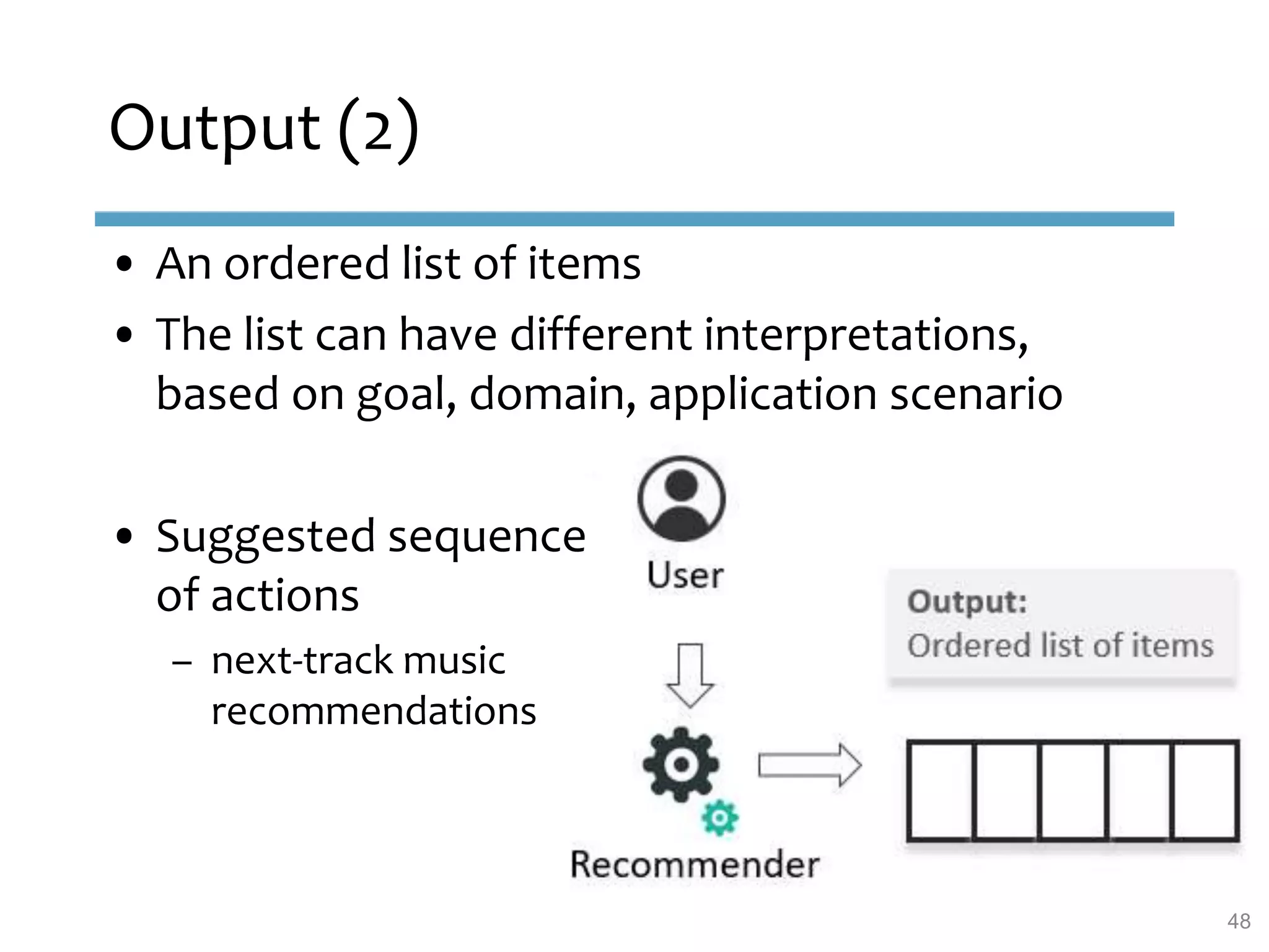 Output (2)
48
• An ordered list of items
• The list can have different interpretations,
based on goal, domain, application scenario
• Suggested sequence
of actions
– next-track music
recommendations
 