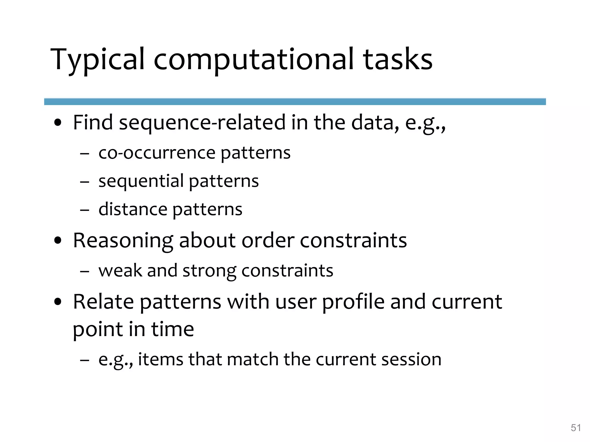Typical computational tasks
• Find sequence-related in the data, e.g.,
– co-occurrence patterns
– sequential patterns
– distance patterns
• Reasoning about order constraints
– weak and strong constraints
• Relate patterns with user profile and current
point in time
– e.g., items that match the current session
51
 