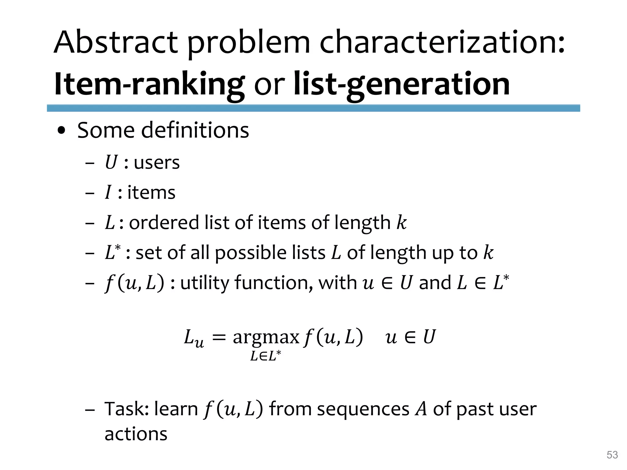 Abstract problem characterization:
Item-ranking or list-generation
• Some definitions
– 𝑈 : users
– 𝐼 : items
– 𝐿 : ordered list of items of length 𝑘
– 𝐿∗ : set of all possible lists 𝐿 of length up to 𝑘
– 𝑓 𝑢, 𝐿 : utility function, with 𝑢 ∈ 𝑈 and 𝐿 ∈ 𝐿∗
𝐿 𝑢 = argmax
𝐿∈𝐿∗
𝑓 𝑢, 𝐿 𝑢 ∈ 𝑈
– Task: learn 𝑓 𝑢, 𝐿 from sequences 𝐴 of past user
actions
53
 