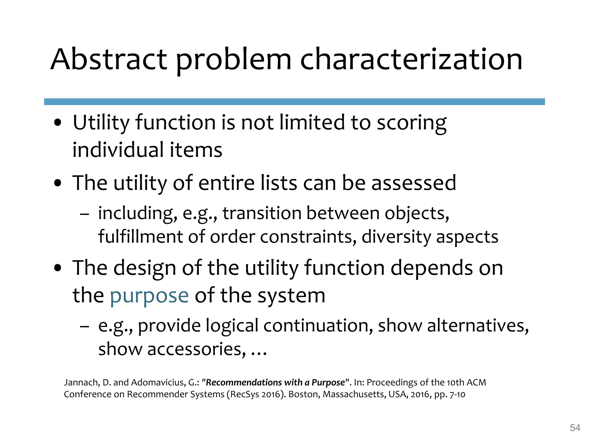 Abstract problem characterization
• Utility function is not limited to scoring
individual items
• The utility of entire lists can be assessed
– including, e.g., transition between objects,
fulfillment of order constraints, diversity aspects
• The design of the utility function depends on
the purpose of the system
– e.g., provide logical continuation, show alternatives,
show accessories, …
Jannach, D. and Adomavicius, G.: "Recommendations with a Purpose". In: Proceedings of the 10th ACM
Conference on Recommender Systems (RecSys 2016). Boston, Massachusetts, USA, 2016, pp. 7-10
54
 