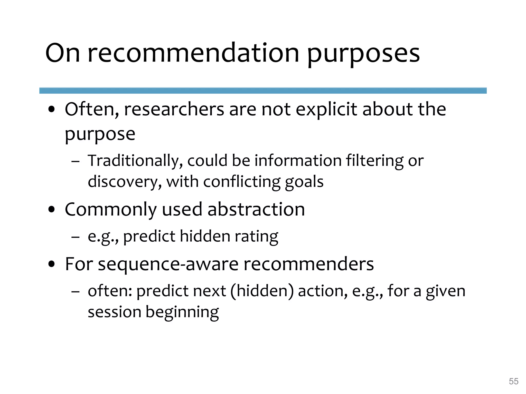 On recommendation purposes
• Often, researchers are not explicit about the
purpose
– Traditionally, could be information filtering or
discovery, with conflicting goals
• Commonly used abstraction
– e.g., predict hidden rating
• For sequence-aware recommenders
– often: predict next (hidden) action, e.g., for a given
session beginning
55
 