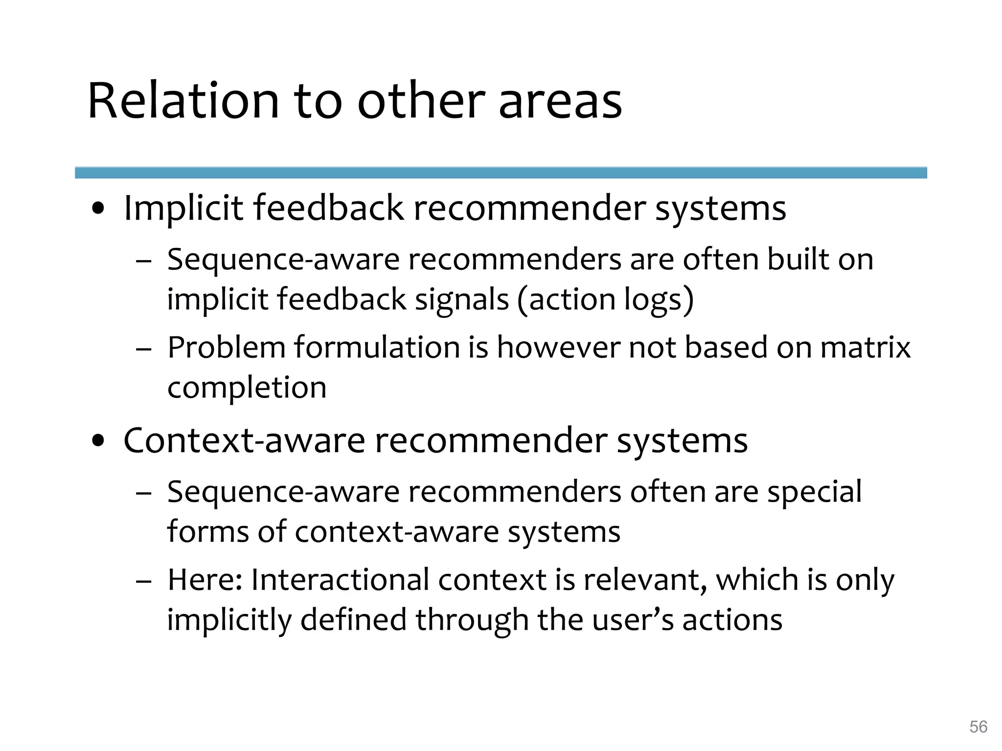 Relation to other areas
• Implicit feedback recommender systems
– Sequence-aware recommenders are often built on
implicit feedback signals (action logs)
– Problem formulation is however not based on matrix
completion
• Context-aware recommender systems
– Sequence-aware recommenders often are special
forms of context-aware systems
– Here: Interactional context is relevant, which is only
implicitly defined through the user’s actions
56
 