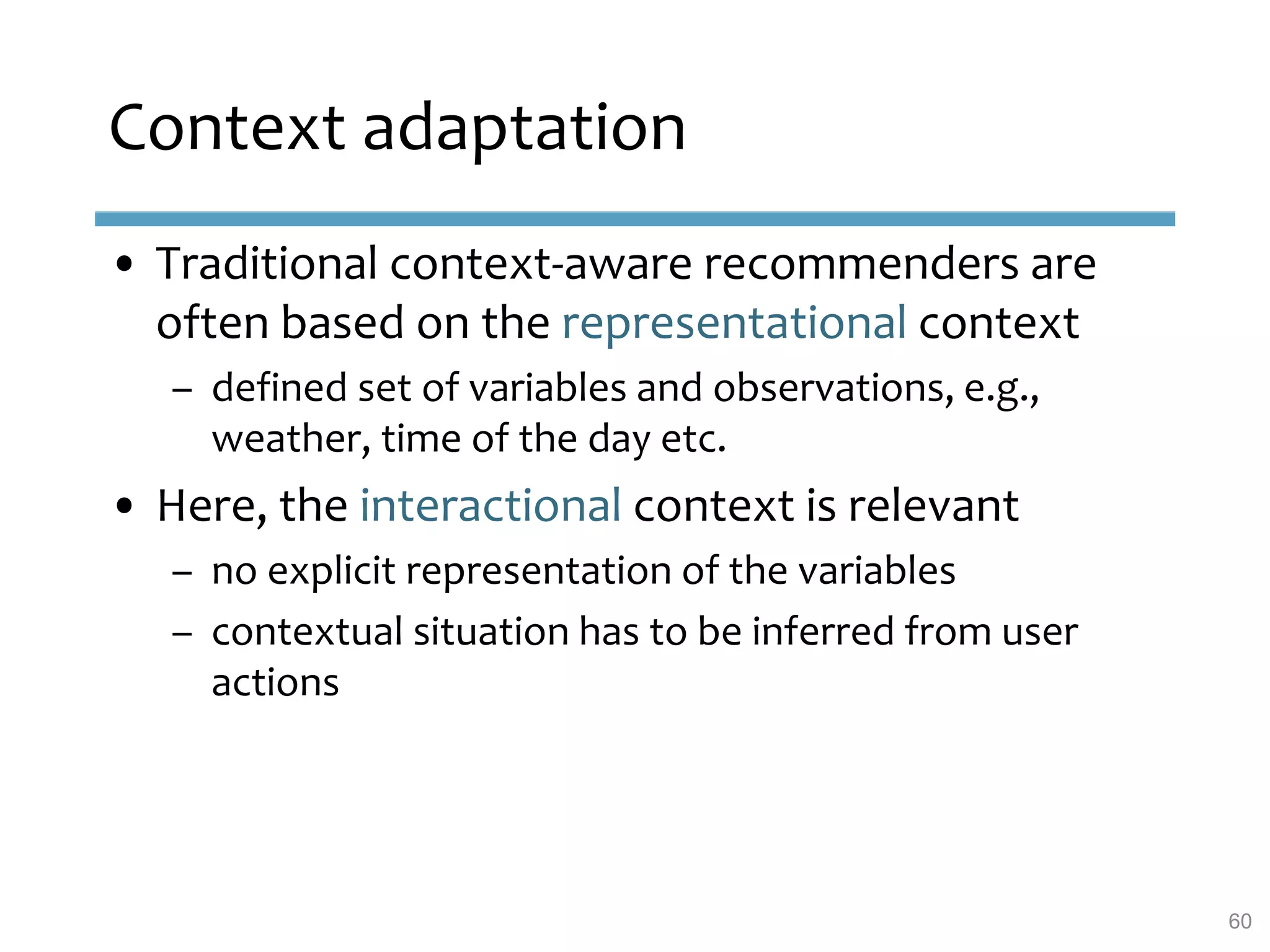 Context adaptation
• Traditional context-aware recommenders are
often based on the representational context
– defined set of variables and observations, e.g.,
weather, time of the day etc.
• Here, the interactional context is relevant
– no explicit representation of the variables
– contextual situation has to be inferred from user
actions
60
 