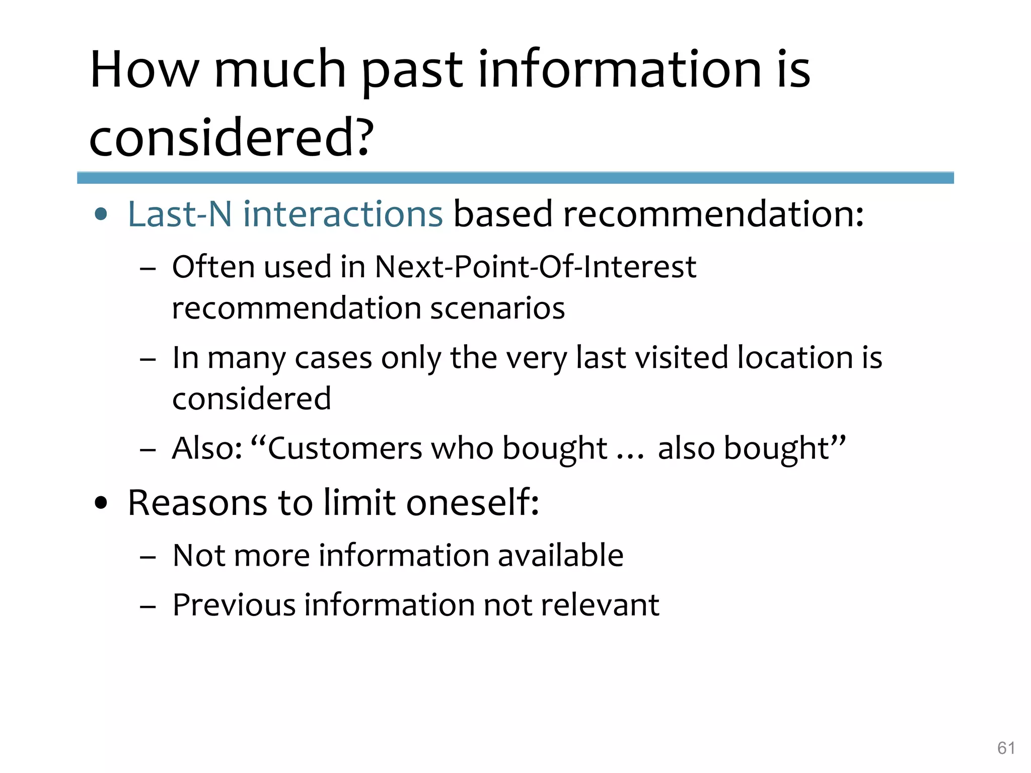 How much past information is
considered?
• Last-N interactions based recommendation:
– Often used in Next-Point-Of-Interest
recommendation scenarios
– In many cases only the very last visited location is
considered
– Also: “Customers who bought … also bought”
• Reasons to limit oneself:
– Not more information available
– Previous information not relevant
61
 