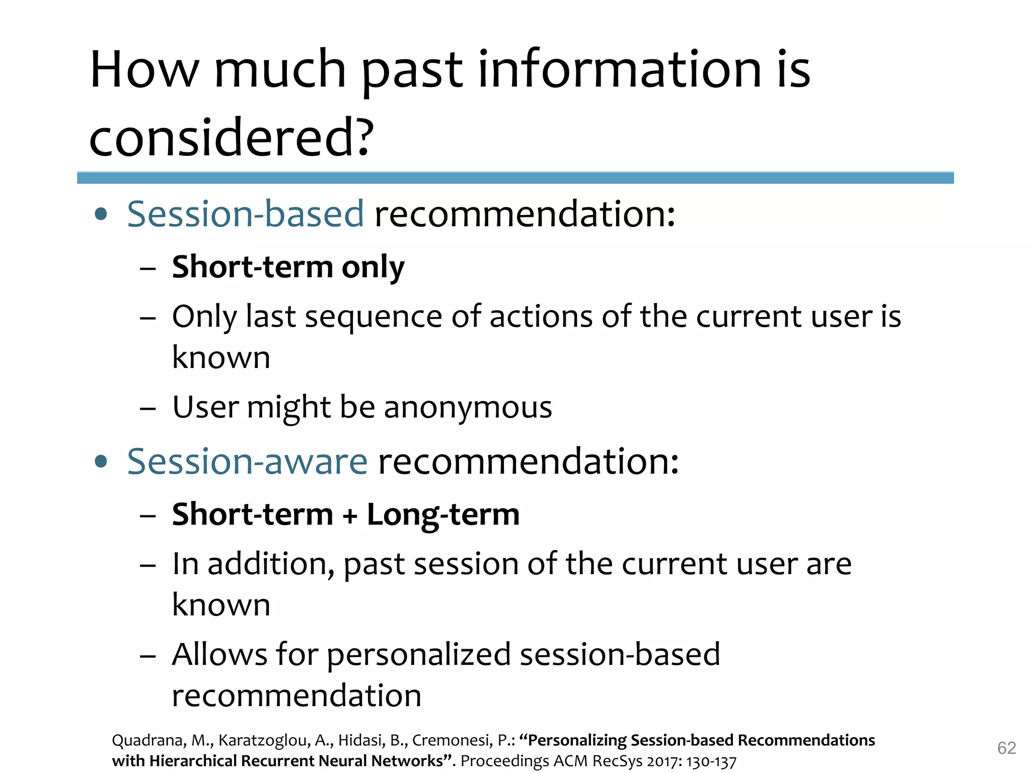 How much past information is
considered?
• Session-based recommendation:
– Short-term only
– Only last sequence of actions of the current user is
known
– User might be anonymous
• Session-aware recommendation:
– Short-term + Long-term
– In addition, past session of the current user are
known
– Allows for personalized session-based
recommendation
Quadrana, M., Karatzoglou, A., Hidasi, B., Cremonesi, P.: “Personalizing Session-based Recommendations
with Hierarchical Recurrent Neural Networks”. Proceedings ACM RecSys 2017: 130-137
62
 