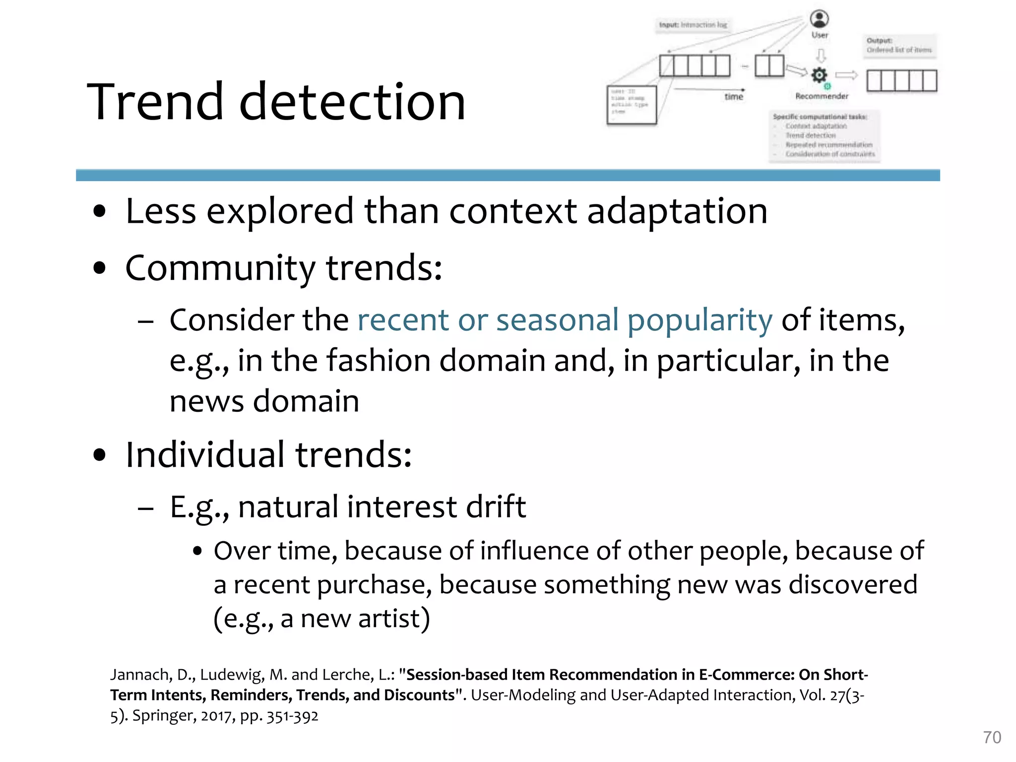 Trend detection
• Less explored than context adaptation
• Community trends:
– Consider the recent or seasonal popularity of items,
e.g., in the fashion domain and, in particular, in the
news domain
• Individual trends:
– E.g., natural interest drift
• Over time, because of influence of other people, because of
a recent purchase, because something new was discovered
(e.g., a new artist)
Jannach, D., Ludewig, M. and Lerche, L.: "Session-based Item Recommendation in E-Commerce: On Short-
Term Intents, Reminders, Trends, and Discounts". User-Modeling and User-Adapted Interaction, Vol. 27(3-
5). Springer, 2017, pp. 351-392
70
 