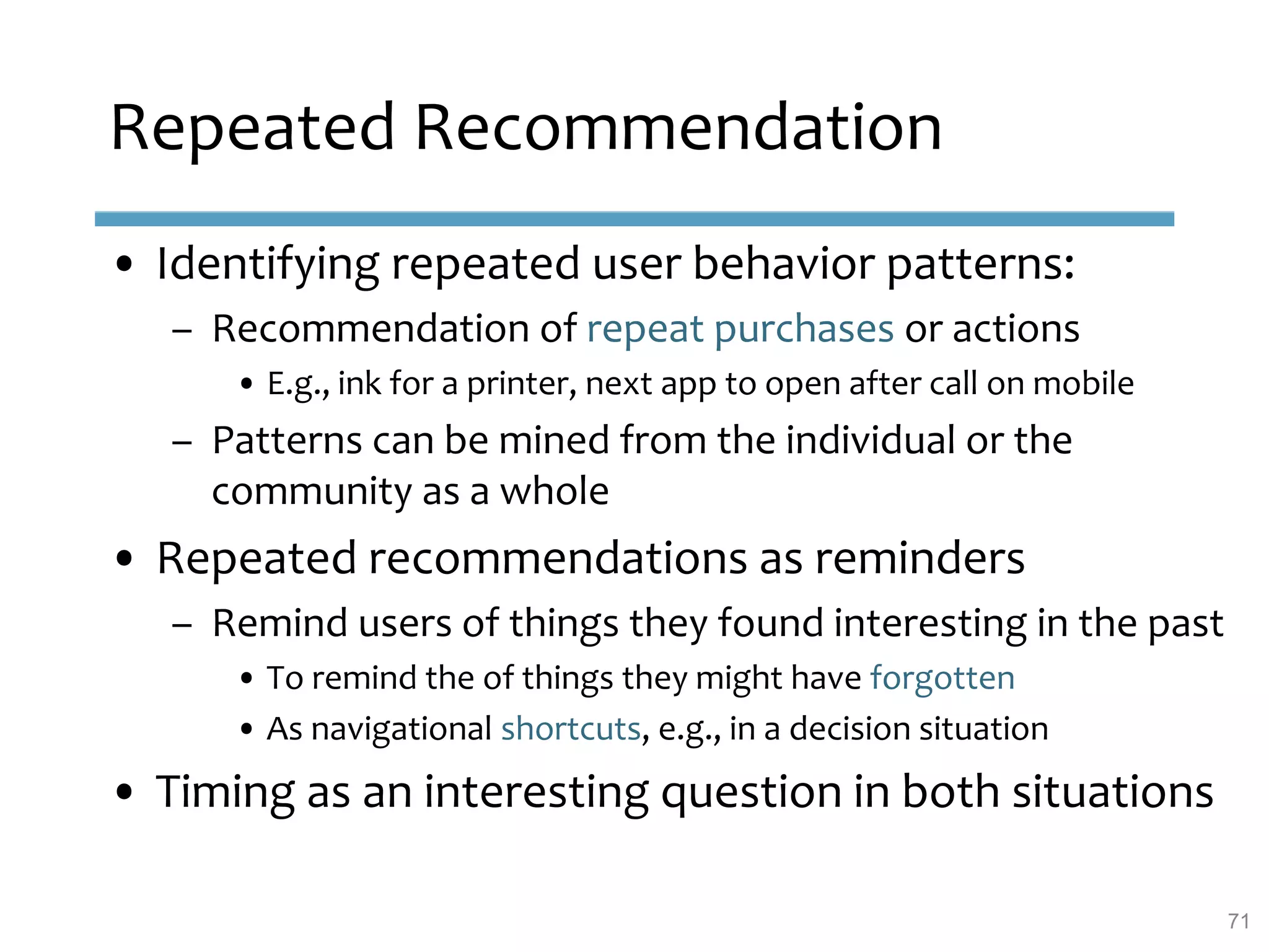 Repeated Recommendation
• Identifying repeated user behavior patterns:
– Recommendation of repeat purchases or actions
• E.g., ink for a printer, next app to open after call on mobile
– Patterns can be mined from the individual or the
community as a whole
• Repeated recommendations as reminders
– Remind users of things they found interesting in the past
• To remind the of things they might have forgotten
• As navigational shortcuts, e.g., in a decision situation
• Timing as an interesting question in both situations
71
 