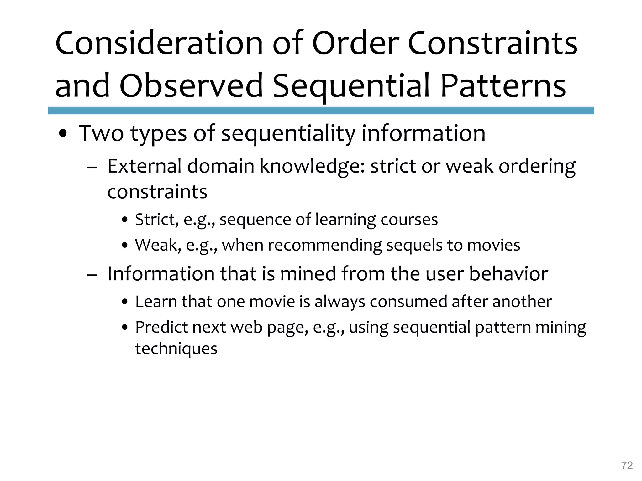 Consideration of Order Constraints
and Observed Sequential Patterns
• Two types of sequentiality information
– External domain knowledge: strict or weak ordering
constraints
• Strict, e.g., sequence of learning courses
• Weak, e.g., when recommending sequels to movies
– Information that is mined from the user behavior
• Learn that one movie is always consumed after another
• Predict next web page, e.g., using sequential pattern mining
techniques
72
 