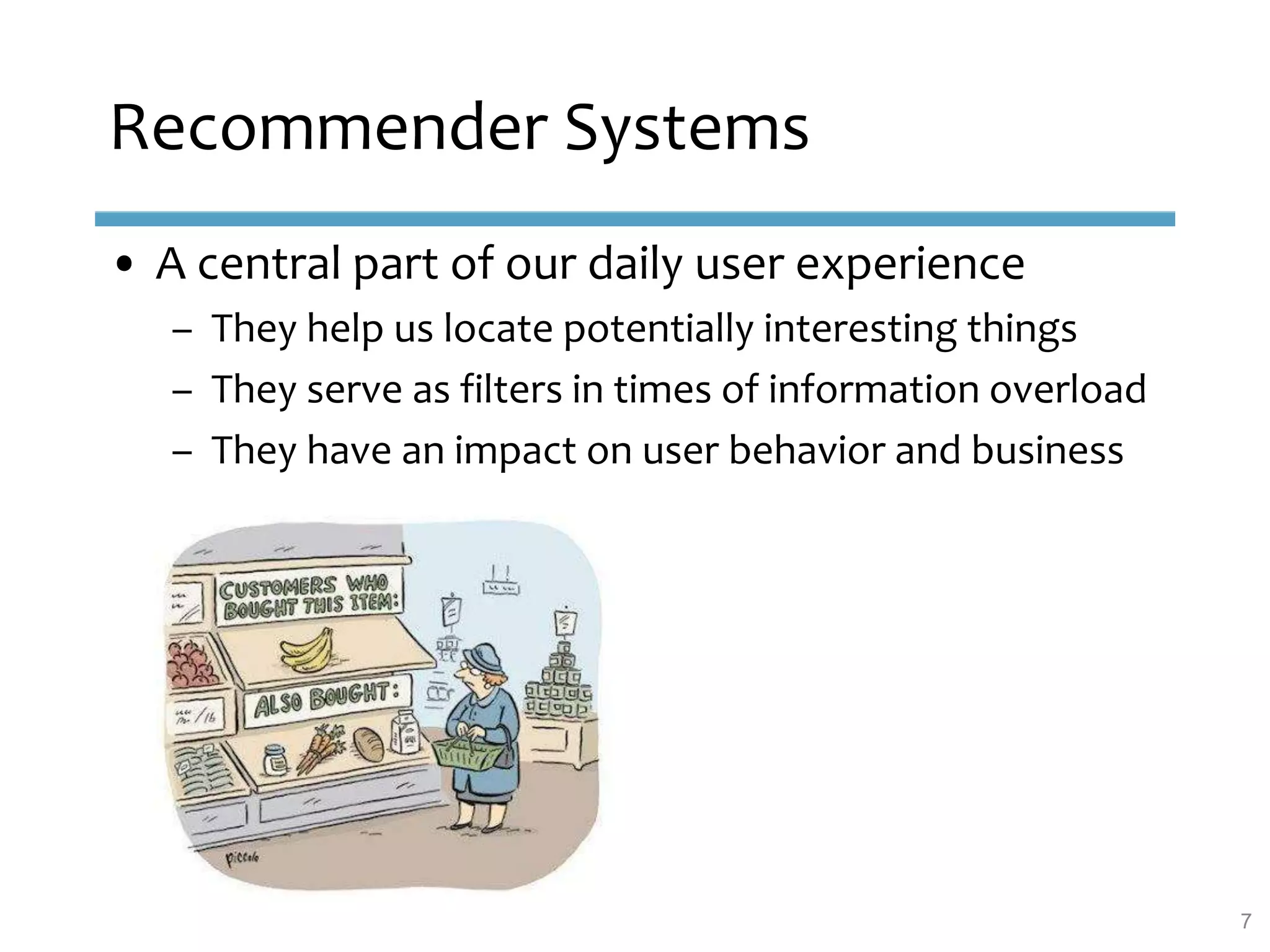 Recommender Systems
• A central part of our daily user experience
– They help us locate potentially interesting things
– They serve as filters in times of information overload
– They have an impact on user behavior and business
7
 