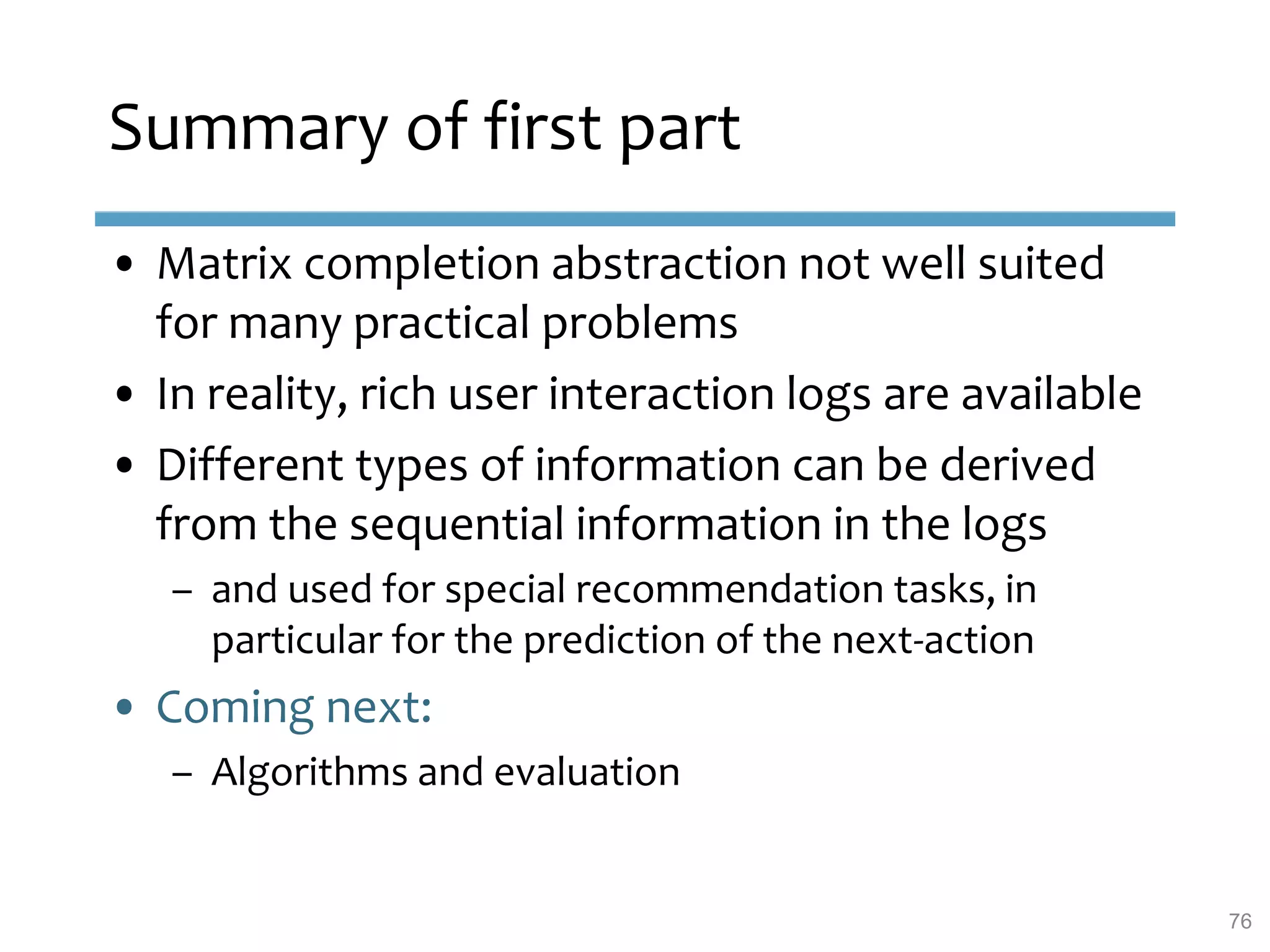 Summary of first part
• Matrix completion abstraction not well suited
for many practical problems
• In reality, rich user interaction logs are available
• Different types of information can be derived
from the sequential information in the logs
– and used for special recommendation tasks, in
particular for the prediction of the next-action
• Coming next:
– Algorithms and evaluation
76
 