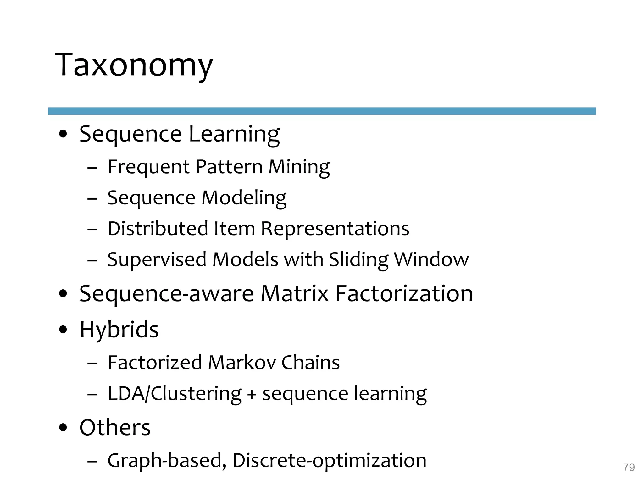 Taxonomy
• Sequence Learning
– Frequent Pattern Mining
– Sequence Modeling
– Distributed Item Representations
– Supervised Models with Sliding Window
• Sequence-aware Matrix Factorization
• Hybrids
– Factorized Markov Chains
– LDA/Clustering + sequence learning
• Others
– Graph-based, Discrete-optimization 79
 