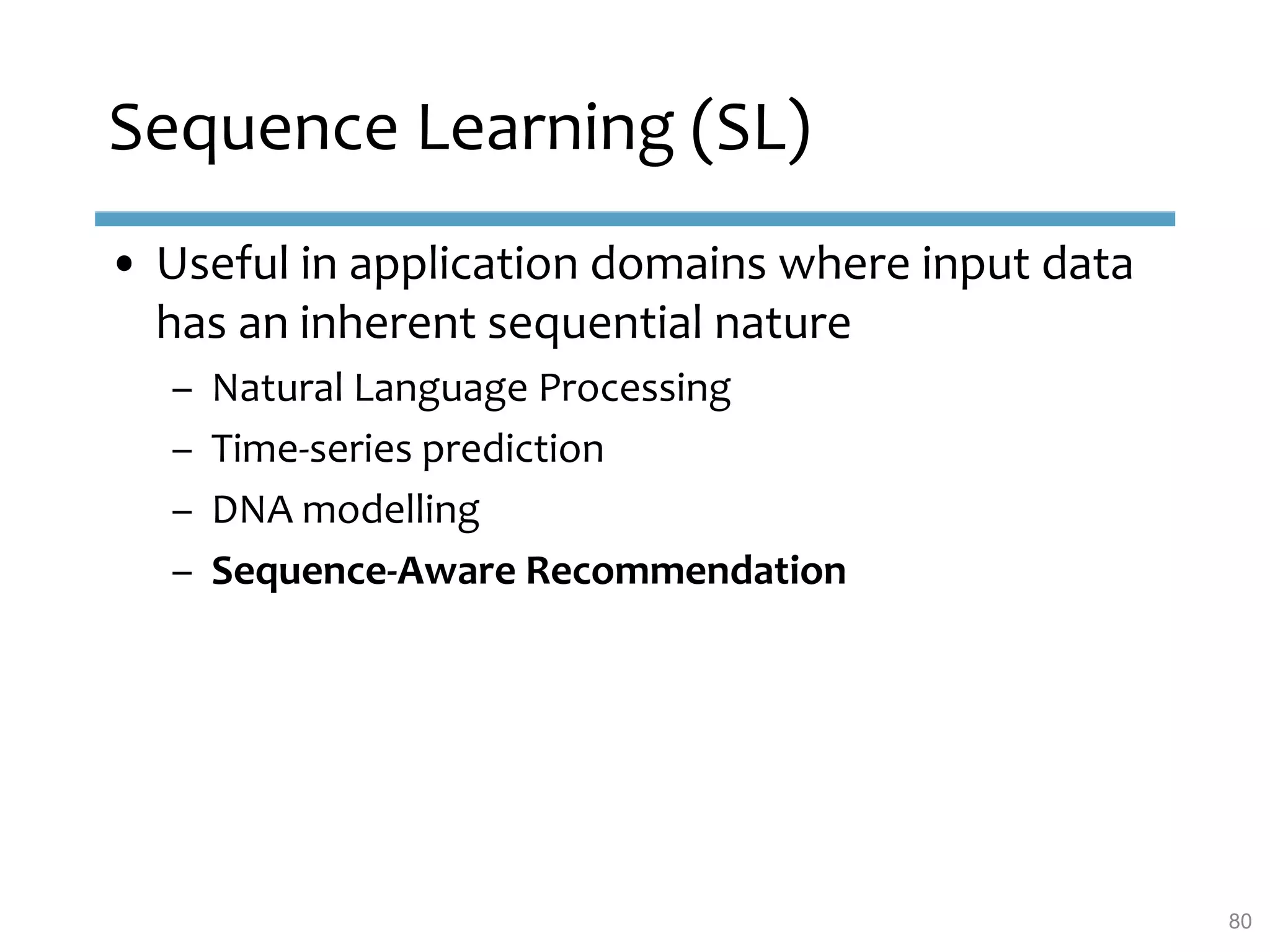 Sequence Learning (SL)
• Useful in application domains where input data
has an inherent sequential nature
– Natural Language Processing
– Time-series prediction
– DNA modelling
– Sequence-Aware Recommendation
80
 