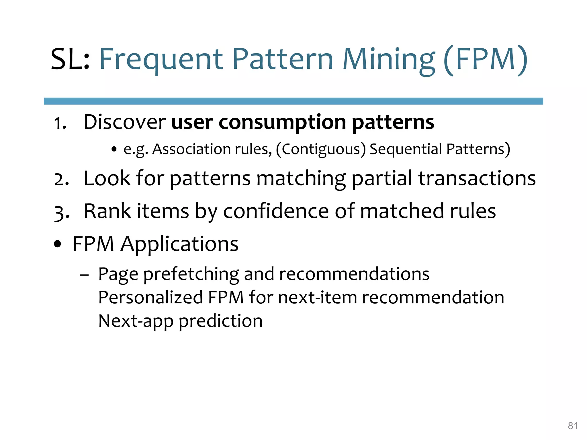 SL: Frequent Pattern Mining (FPM)
1. Discover user consumption patterns
• e.g. Association rules, (Contiguous) Sequential Patterns)
2. Look for patterns matching partial transactions
3. Rank items by confidence of matched rules
• FPM Applications
– Page prefetching and recommendations
Personalized FPM for next-item recommendation
Next-app prediction
81
 