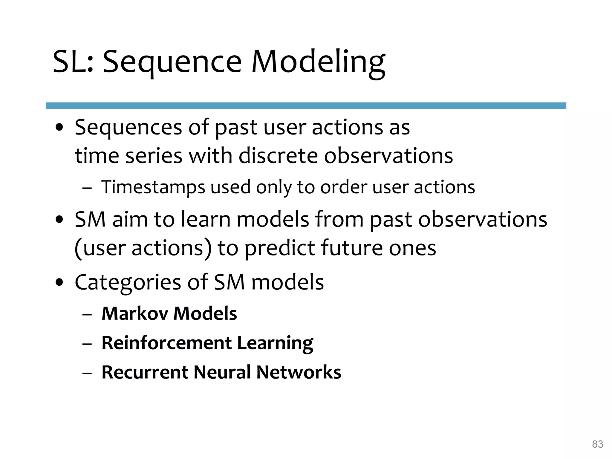 SL: Sequence Modeling
• Sequences of past user actions as
time series with discrete observations
– Timestamps used only to order user actions
• SM aim to learn models from past observations
(user actions) to predict future ones
• Categories of SM models
– Markov Models
– Reinforcement Learning
– Recurrent Neural Networks
83
 