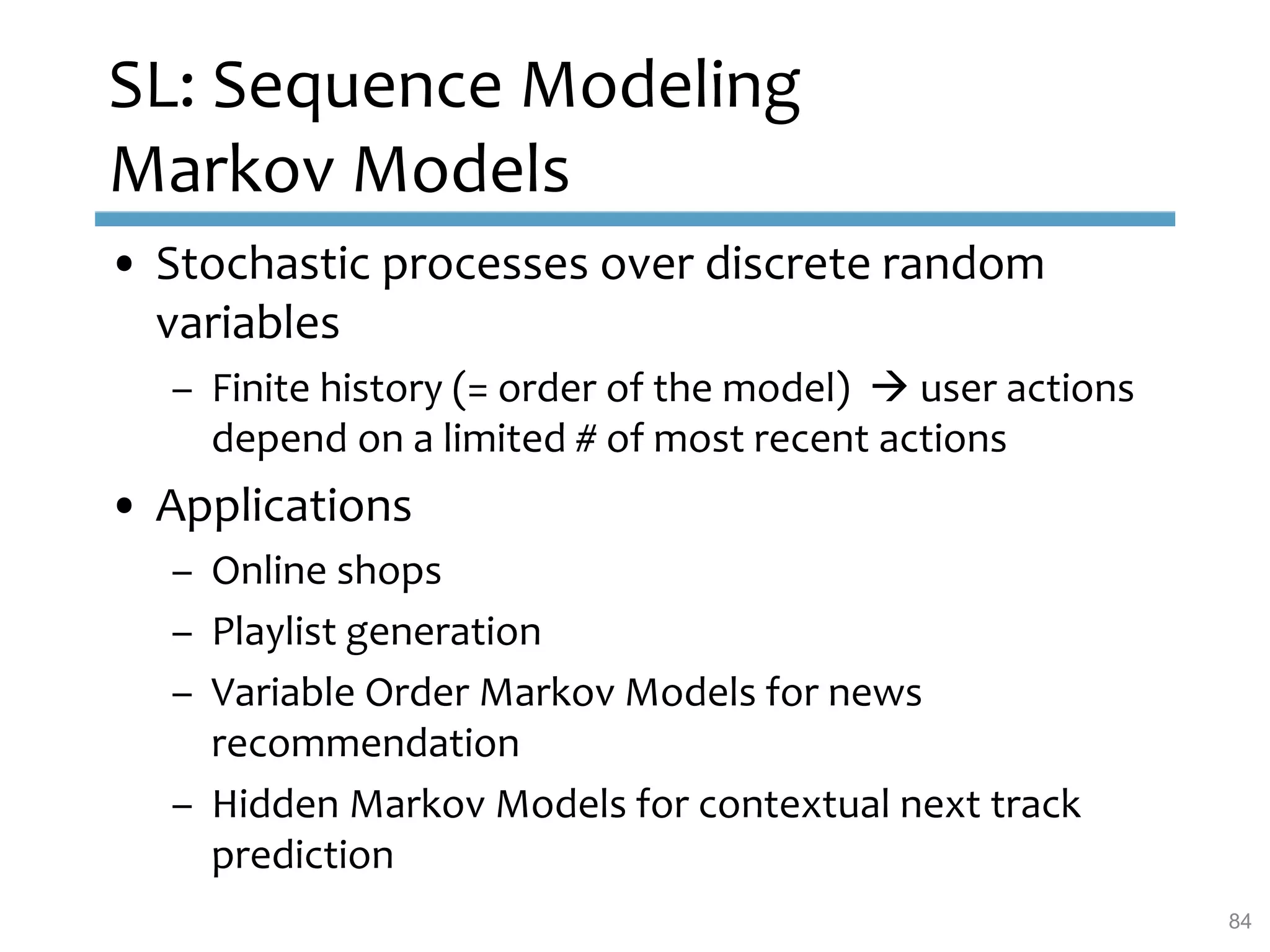 SL: Sequence Modeling
Markov Models
• Stochastic processes over discrete random
variables
– Finite history (= order of the model)  user actions
depend on a limited # of most recent actions
• Applications
– Online shops
– Playlist generation
– Variable Order Markov Models for news
recommendation
– Hidden Markov Models for contextual next track
prediction
84
 