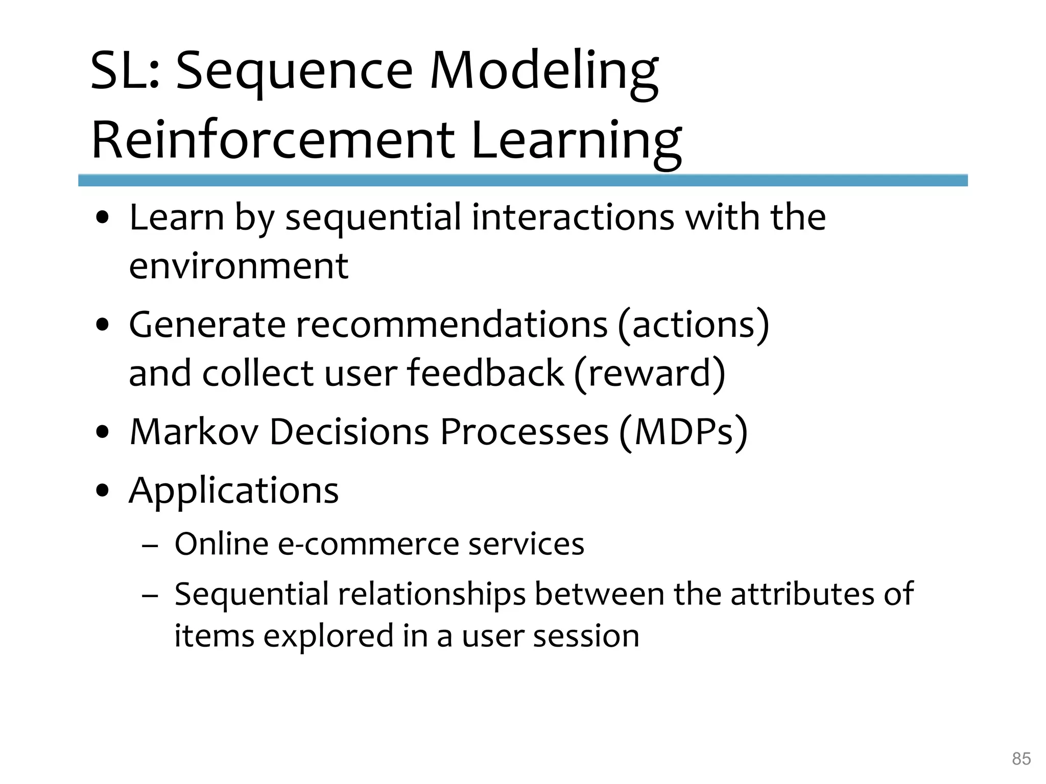 SL: Sequence Modeling
Reinforcement Learning
• Learn by sequential interactions with the
environment
• Generate recommendations (actions)
and collect user feedback (reward)
• Markov Decisions Processes (MDPs)
• Applications
– Online e-commerce services
– Sequential relationships between the attributes of
items explored in a user session
85
 