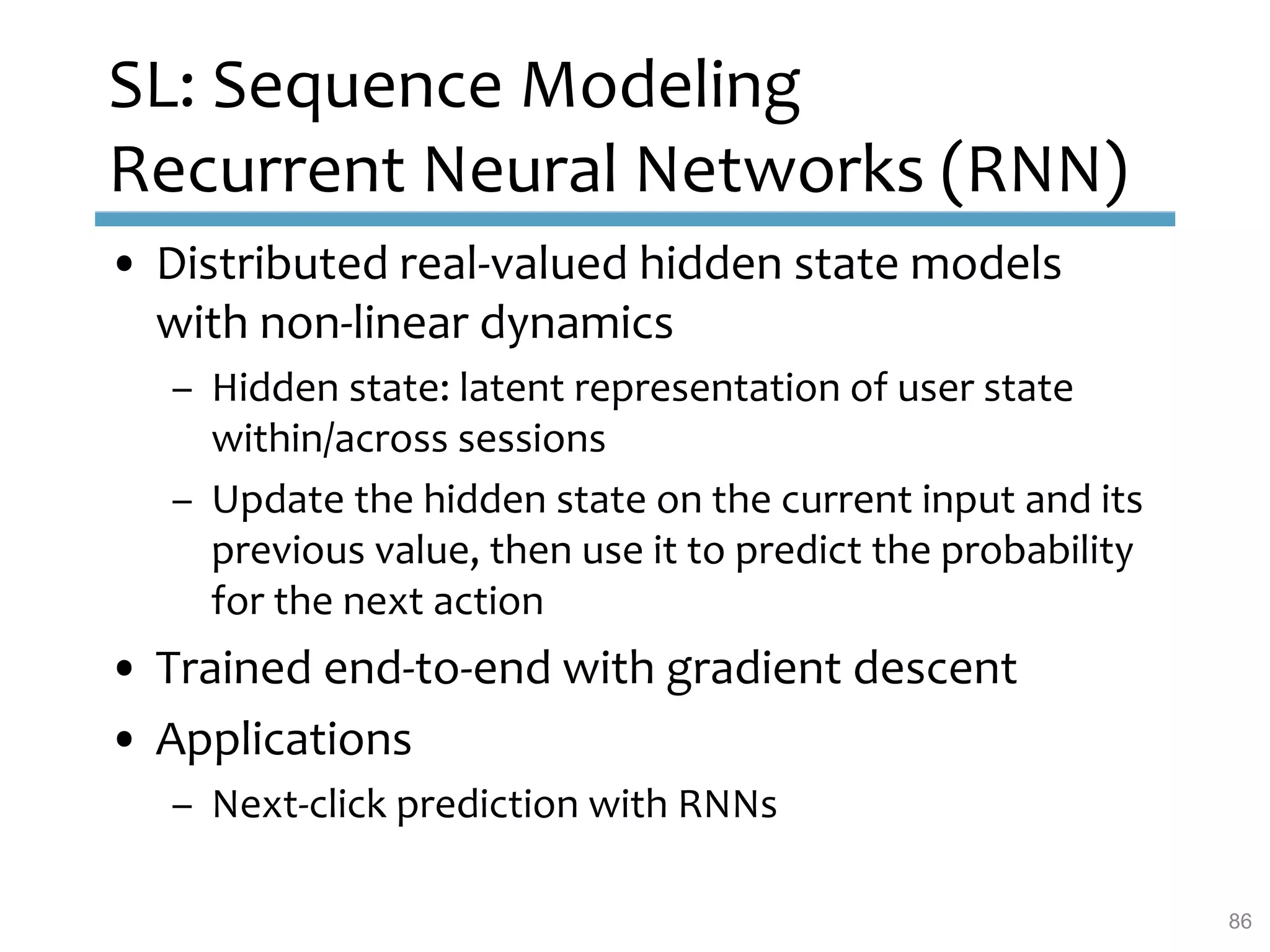 SL: Sequence Modeling
Recurrent Neural Networks (RNN)
• Distributed real-valued hidden state models
with non-linear dynamics
– Hidden state: latent representation of user state
within/across sessions
– Update the hidden state on the current input and its
previous value, then use it to predict the probability
for the next action
• Trained end-to-end with gradient descent
• Applications
– Next-click prediction with RNNs
86
 