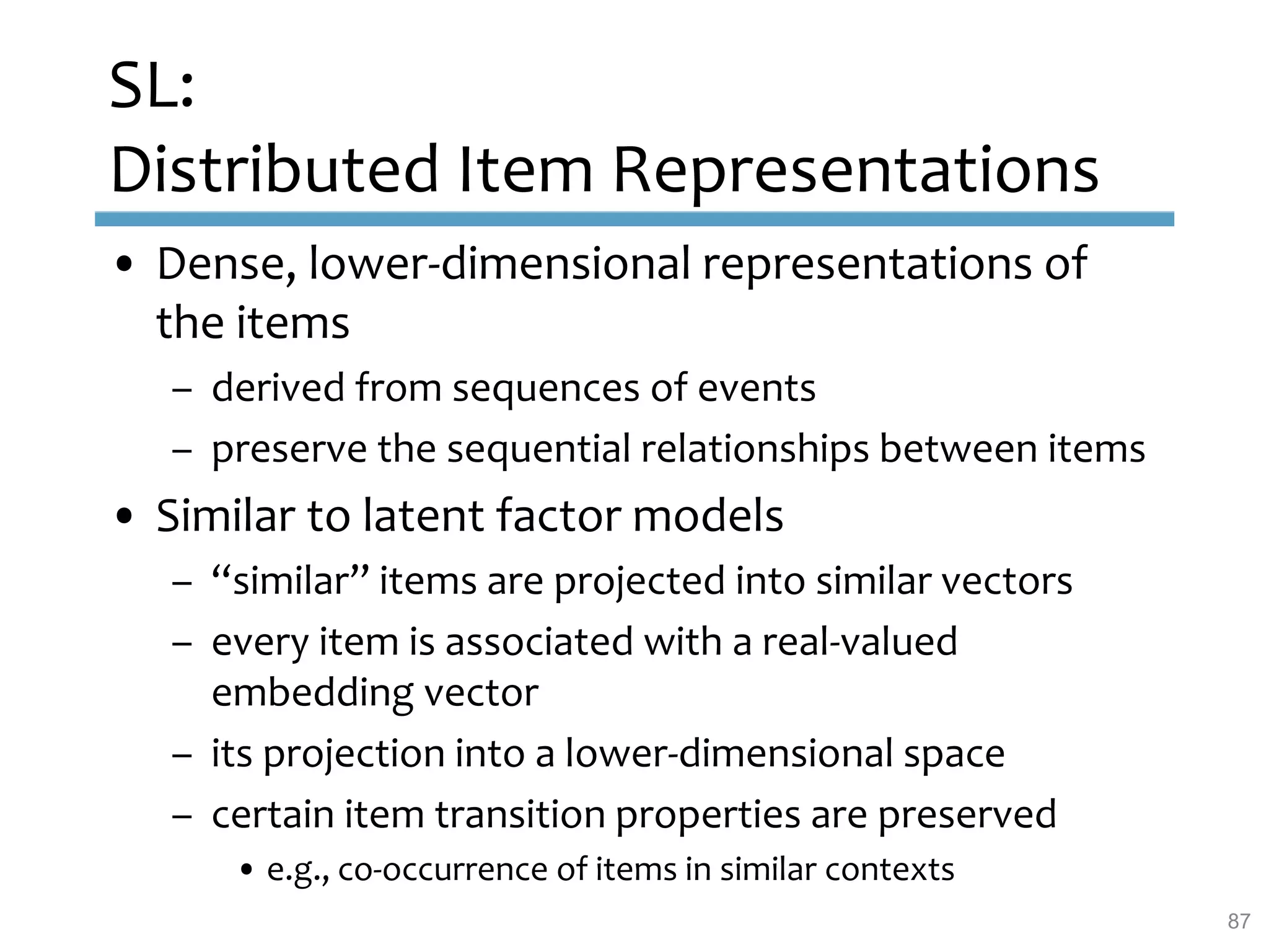 SL:
Distributed Item Representations
• Dense, lower-dimensional representations of
the items
– derived from sequences of events
– preserve the sequential relationships between items
• Similar to latent factor models
– “similar” items are projected into similar vectors
– every item is associated with a real-valued
embedding vector
– its projection into a lower-dimensional space
– certain item transition properties are preserved
• e.g., co-occurrence of items in similar contexts
87
 