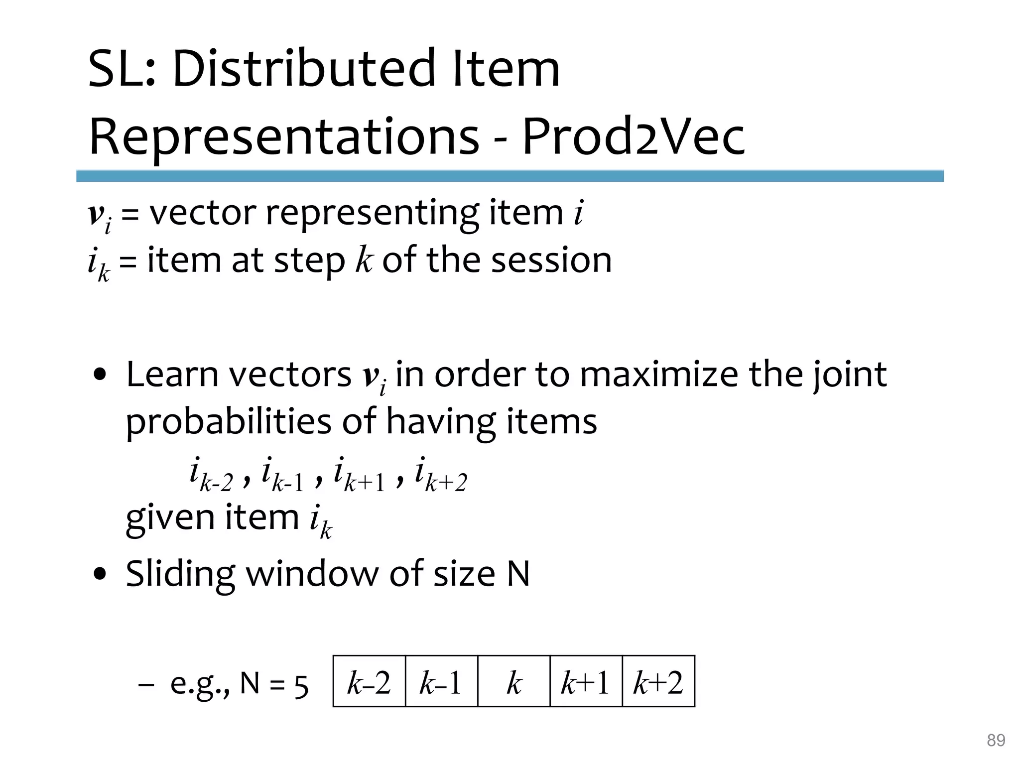 SL: Distributed Item
Representations - Prod2Vec
vi = vector representing item i
ik = item at step k of the session
• Learn vectors vi in order to maximize the joint
probabilities of having items
ik-2 , ik-1 , ik+1 , ik+2
given item ik
• Sliding window of size N
– e.g., N = 5 k–2 k–1 k k+1 k+2
89
 