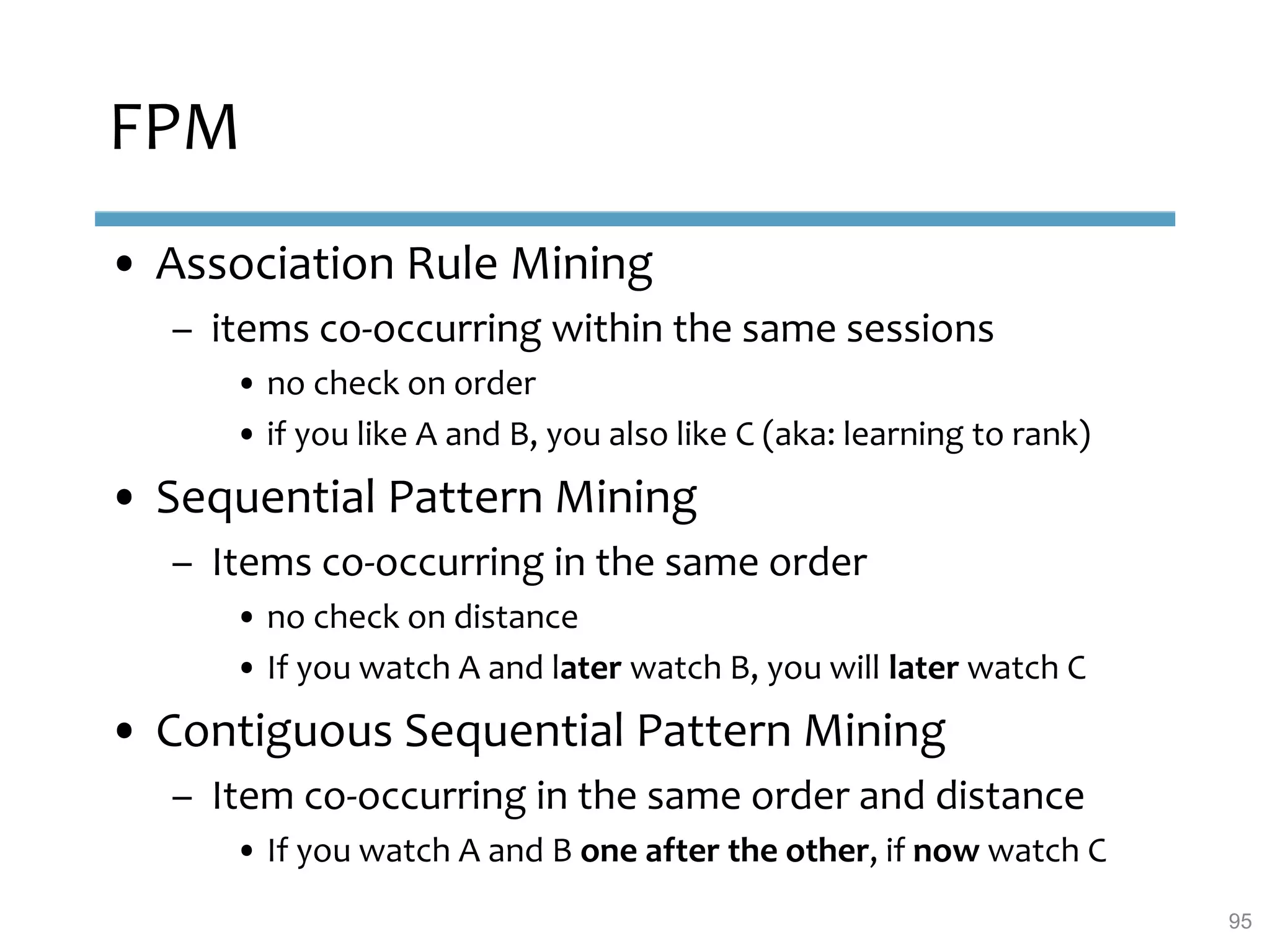 FPM
• Association Rule Mining
– items co-occurring within the same sessions
• no check on order
• if you like A and B, you also like C (aka: learning to rank)
• Sequential Pattern Mining
– Items co-occurring in the same order
• no check on distance
• If you watch A and later watch B, you will later watch C
• Contiguous Sequential Pattern Mining
– Item co-occurring in the same order and distance
• If you watch A and B one after the other, if now watch C
95
 