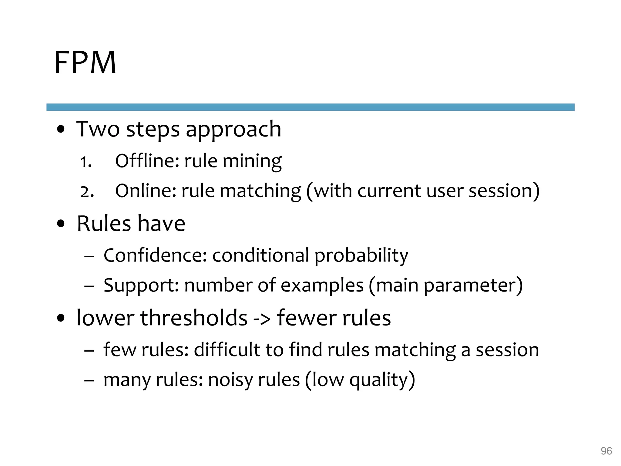 FPM
• Two steps approach
1. Offline: rule mining
2. Online: rule matching (with current user session)
• Rules have
– Confidence: conditional probability
– Support: number of examples (main parameter)
• lower thresholds -> fewer rules
– few rules: difficult to find rules matching a session
– many rules: noisy rules (low quality)
96
 