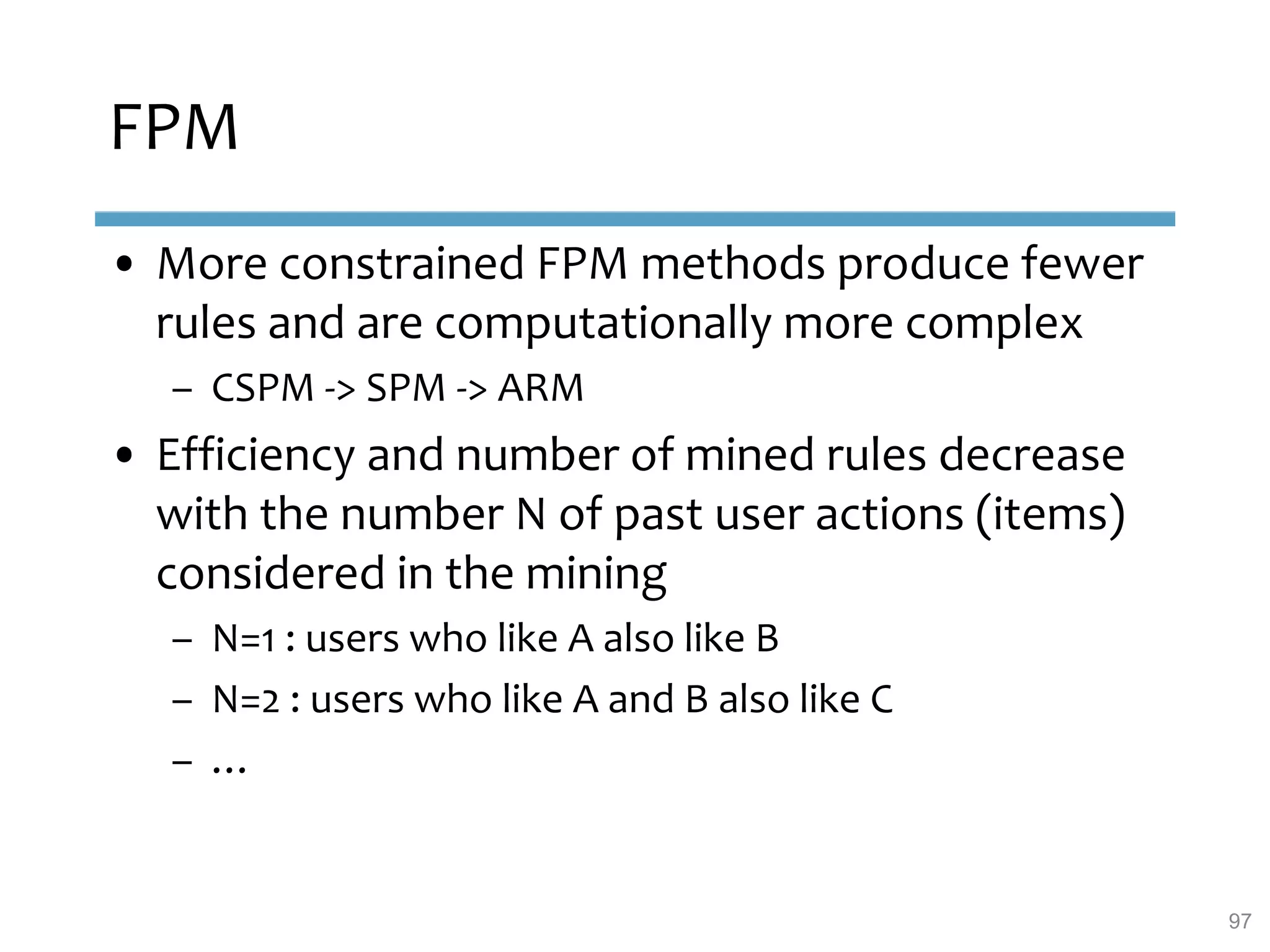 FPM
• More constrained FPM methods produce fewer
rules and are computationally more complex
– CSPM -> SPM -> ARM
• Efficiency and number of mined rules decrease
with the number N of past user actions (items)
considered in the mining
– N=1 : users who like A also like B
– N=2 : users who like A and B also like C
– …
97
 