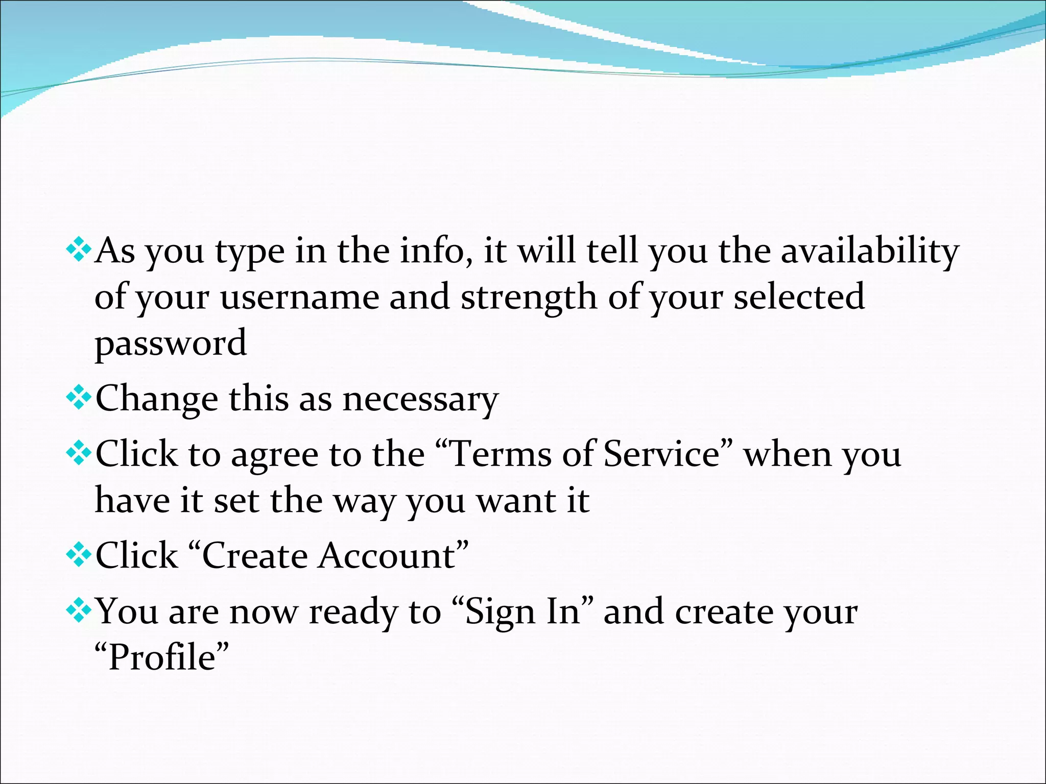 As you type in the info, it will tell you the availability of your username and strength of your selected password Change this as necessary Click to agree to the “Terms of Service” when you have it set the way you want it Click “Create Account” You are now ready to “Sign In” and create your “Profile” 