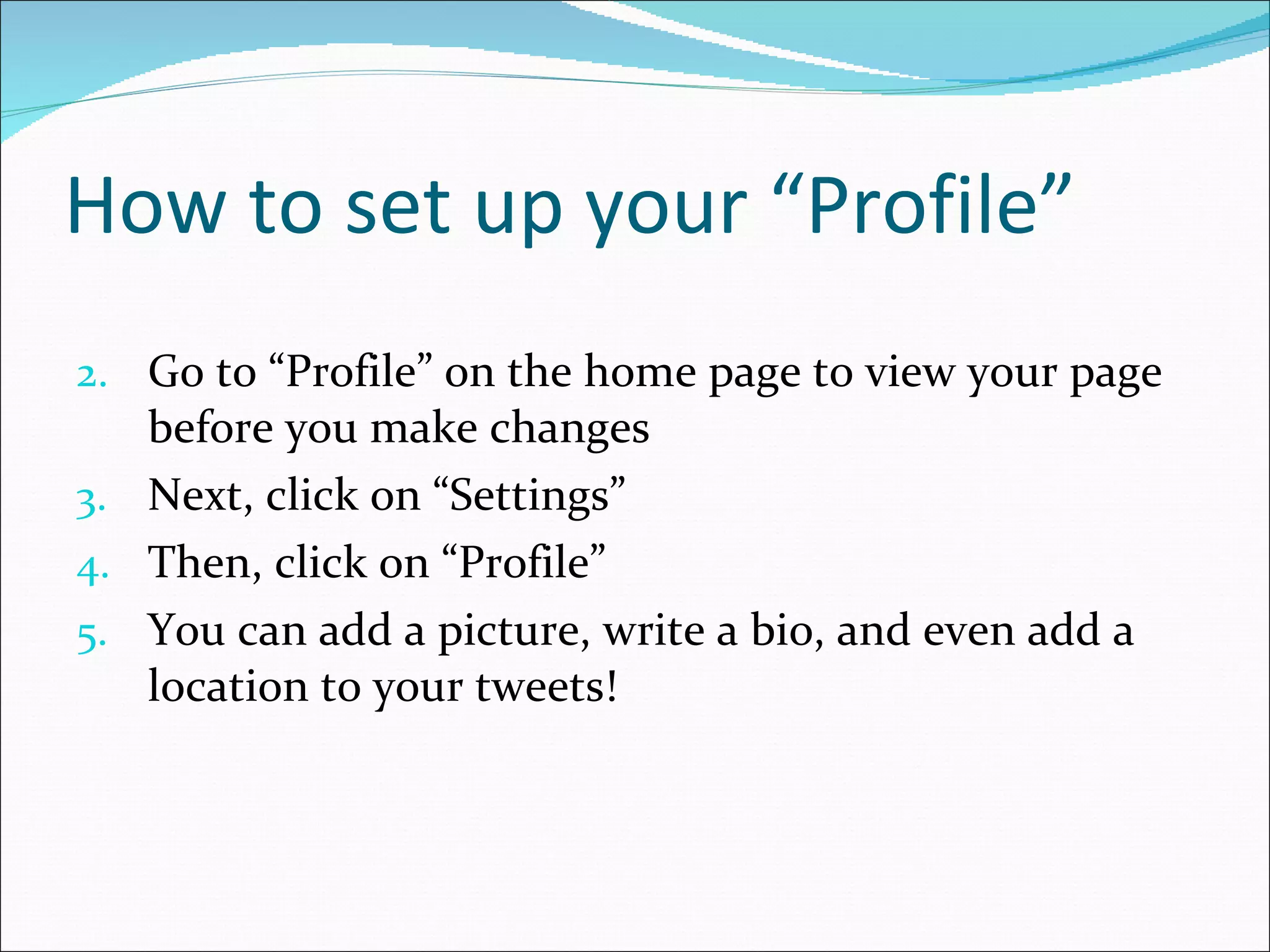 How to set up your “Profile” Go to “Profile” on the home page to view your page before you make changes Next, click on “Settings” Then, click on “Profile” You can add a picture, write a bio, and even add a location to your tweets! 