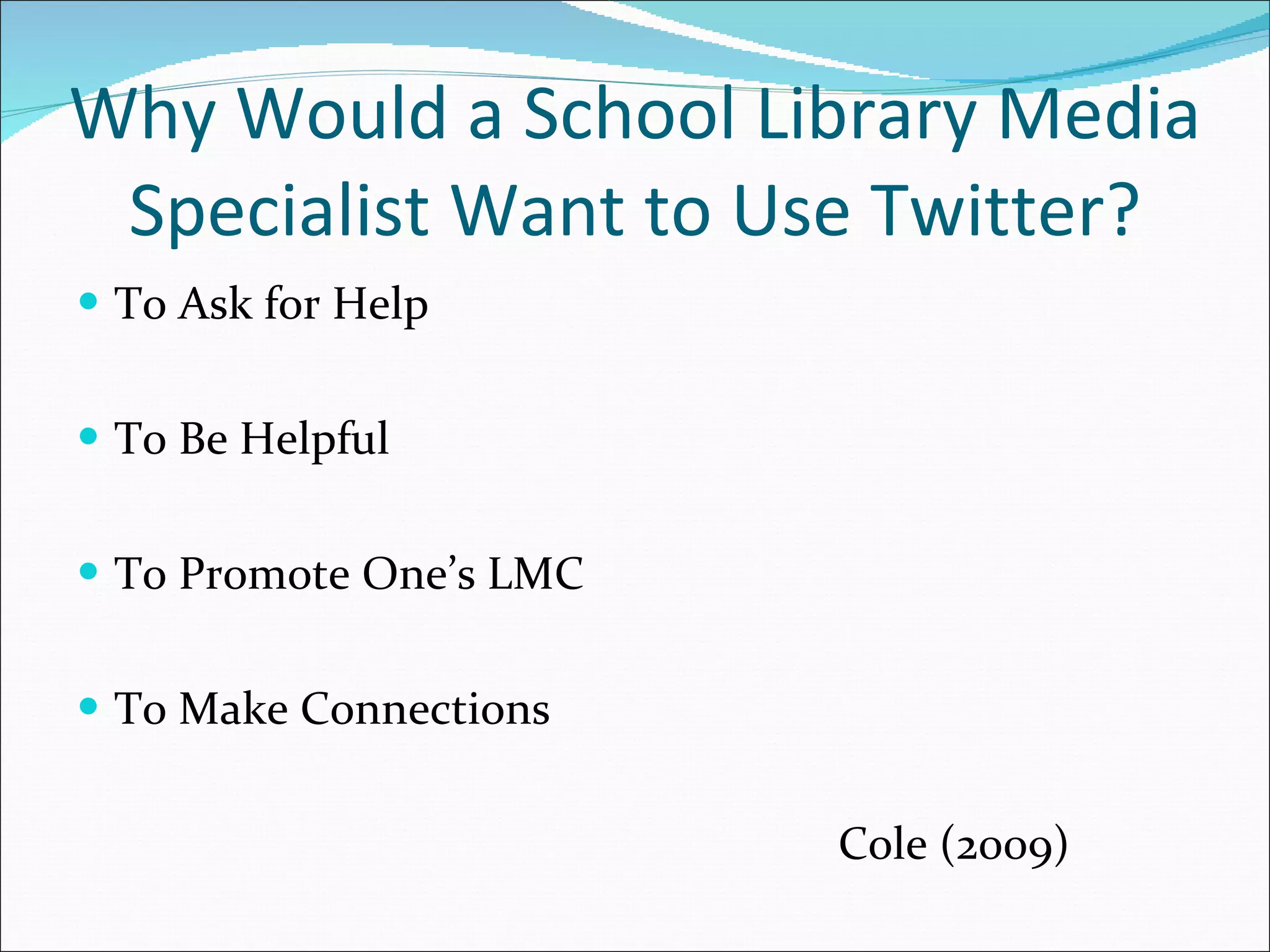 Why Would a School Library Media Specialist Want to Use Twitter? To Ask for Help To Be Helpful To Promote One’s LMC To Make Connections Cole (2009) 