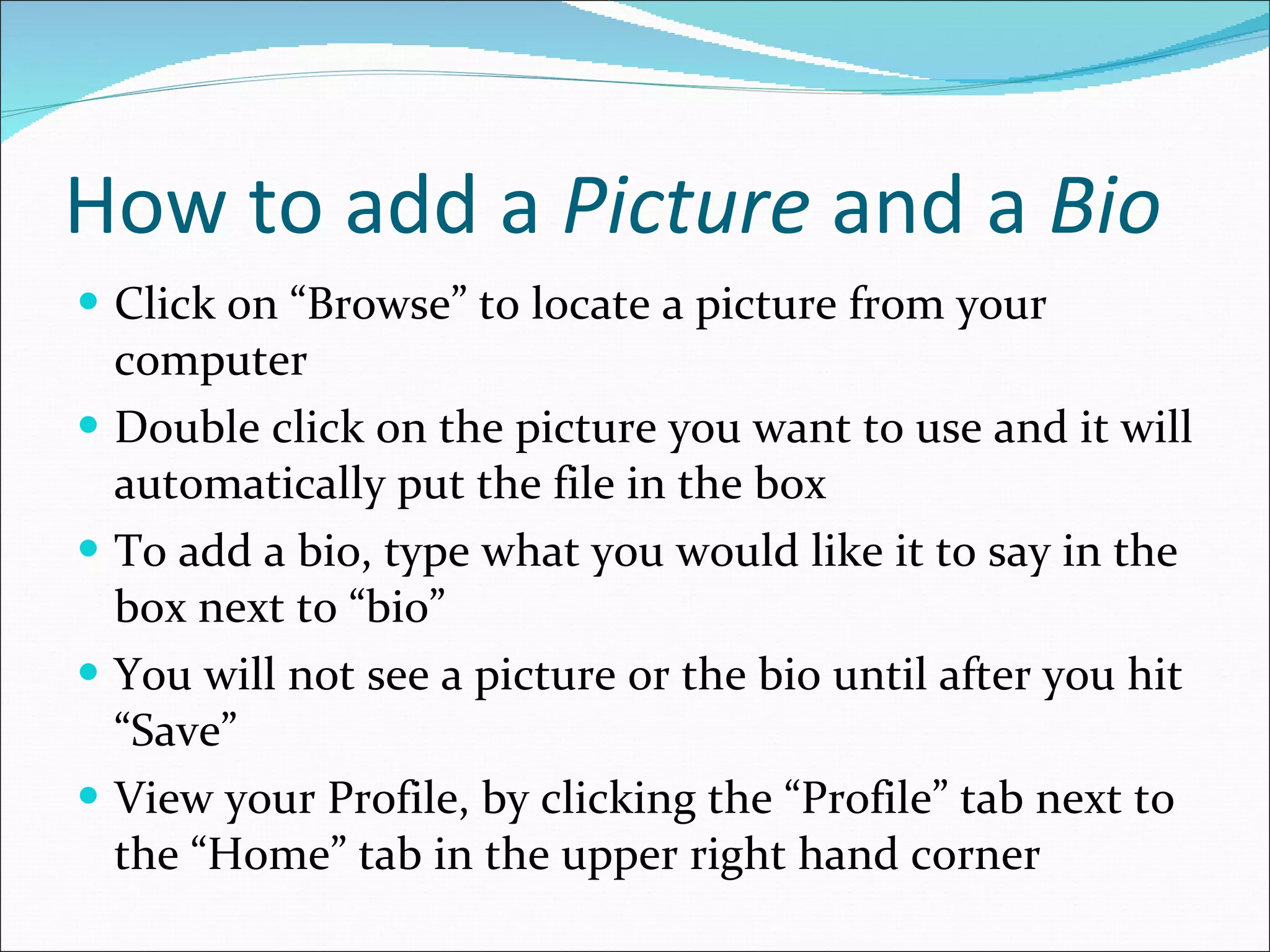 How to add a  Picture  and a  Bio Click on “Browse” to locate a picture from your computer Double click on the picture you want to use and it will automatically put the file in the box To add a bio, type what you would like it to say in the box next to “bio” You will not see a picture or the bio until after you hit “Save” View your Profile, by clicking the “Profile” tab next to the “Home” tab in the upper right hand corner 