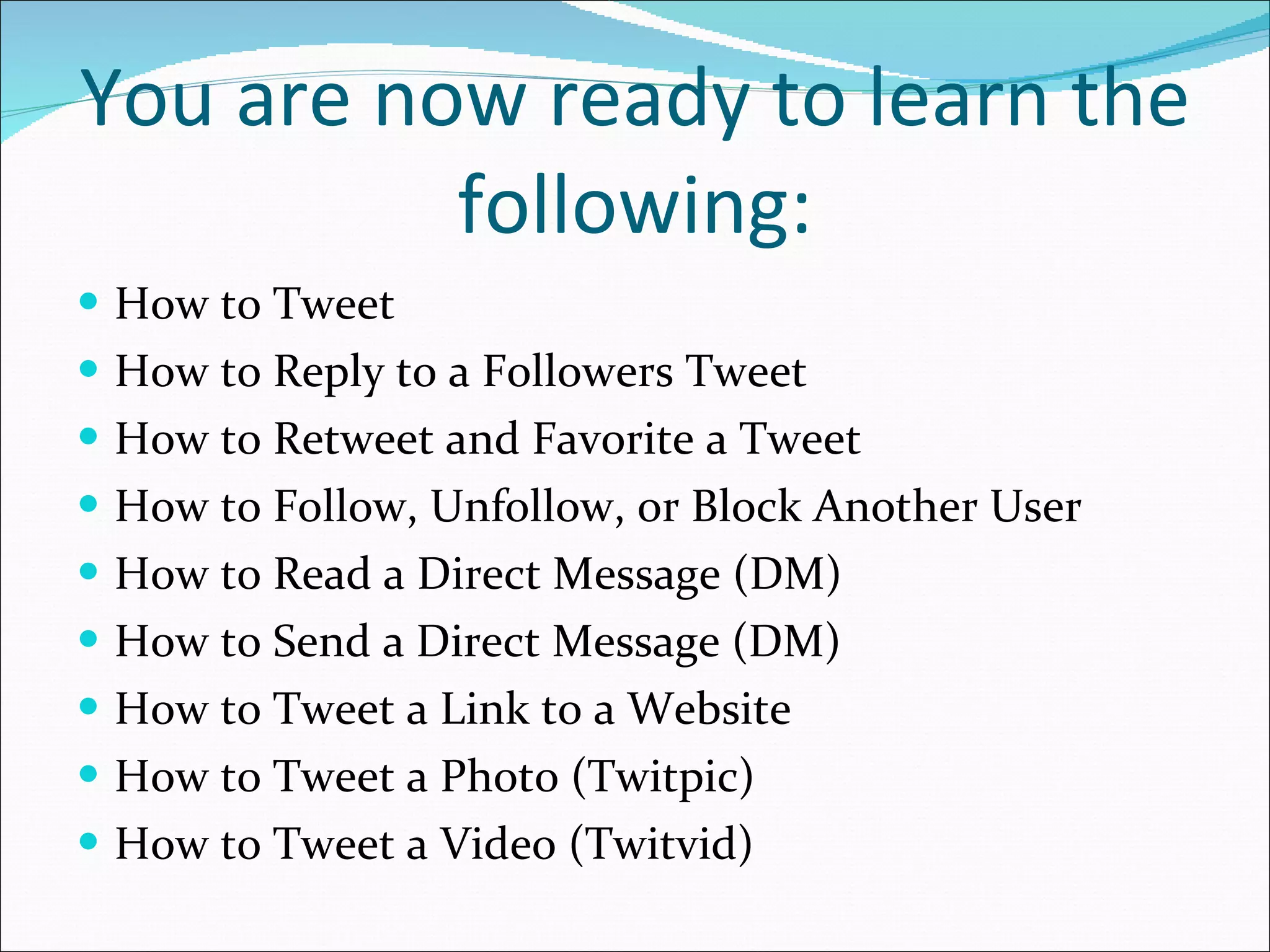 You are now ready to learn the following: How to Tweet How to Reply to a Followers Tweet How to Retweet and Favorite a Tweet How to Follow, Unfollow, or Block Another User How to Read a Direct Message (DM) How to Send a Direct Message (DM) How to Tweet a Link to a Website How to Tweet a Photo (Twitpic) How to Tweet a Video (Twitvid) 