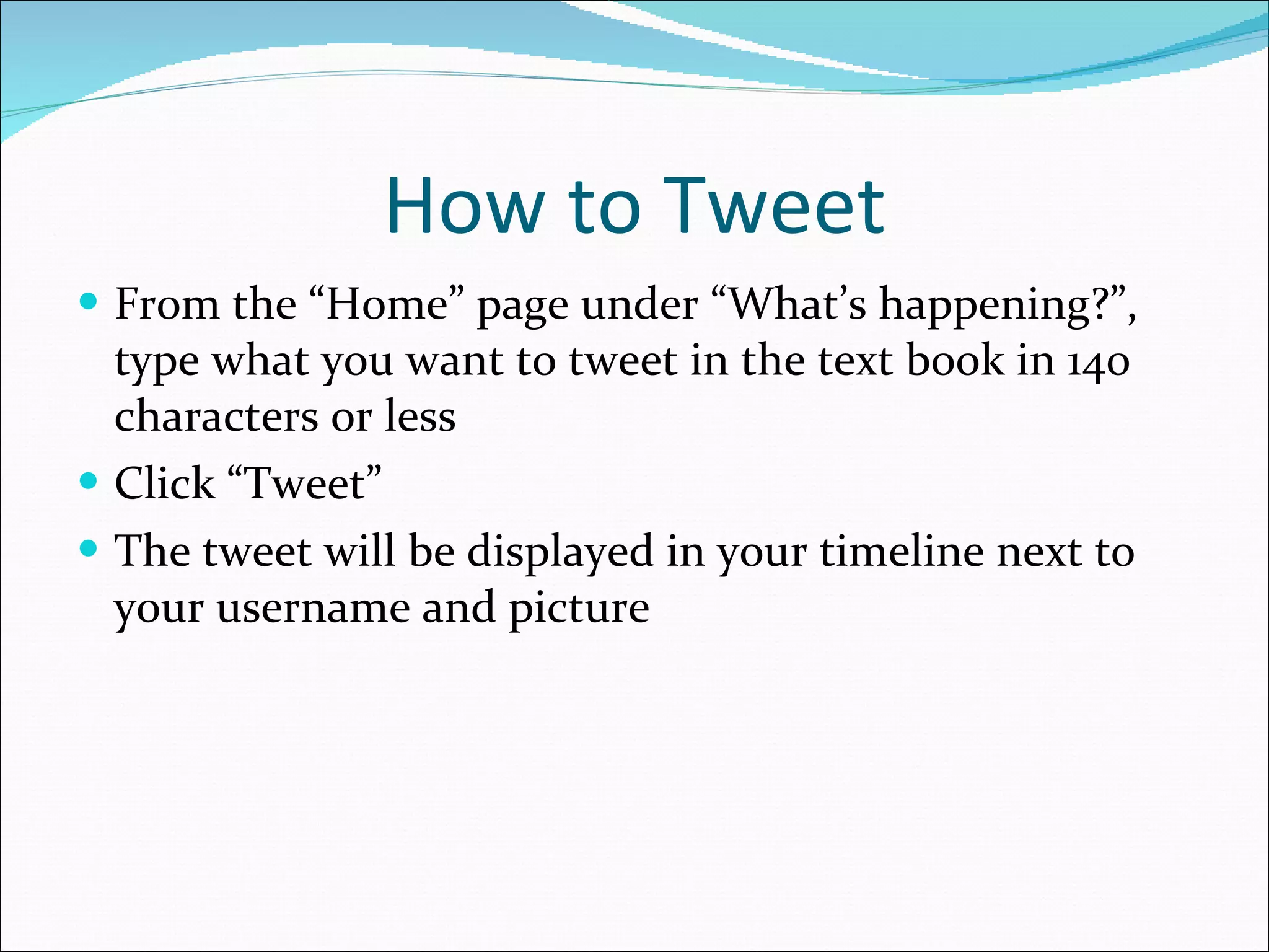 How to Tweet From the “Home” page under “What’s happening?”, type what you want to tweet in the text book in 140 characters or less  Click “Tweet” The tweet will be displayed in your timeline next to your username and picture 