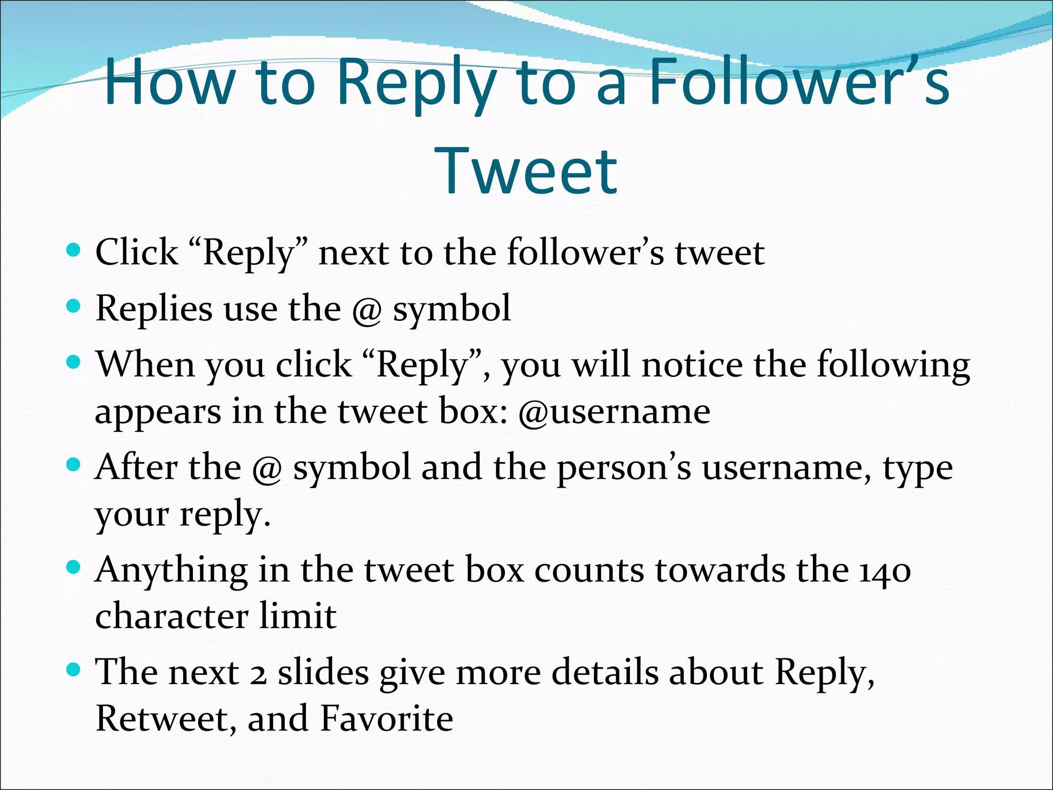   How to Reply to a Follower’s Tweet Click “Reply” next to the follower’s tweet Replies use the @ symbol When you click “Reply”, you will notice the following appears in the tweet box: @username After the @ symbol and the person’s username, type your reply. Anything in the tweet box counts towards the 140 character limit The next 2 slides give more details about Reply, Retweet, and Favorite 