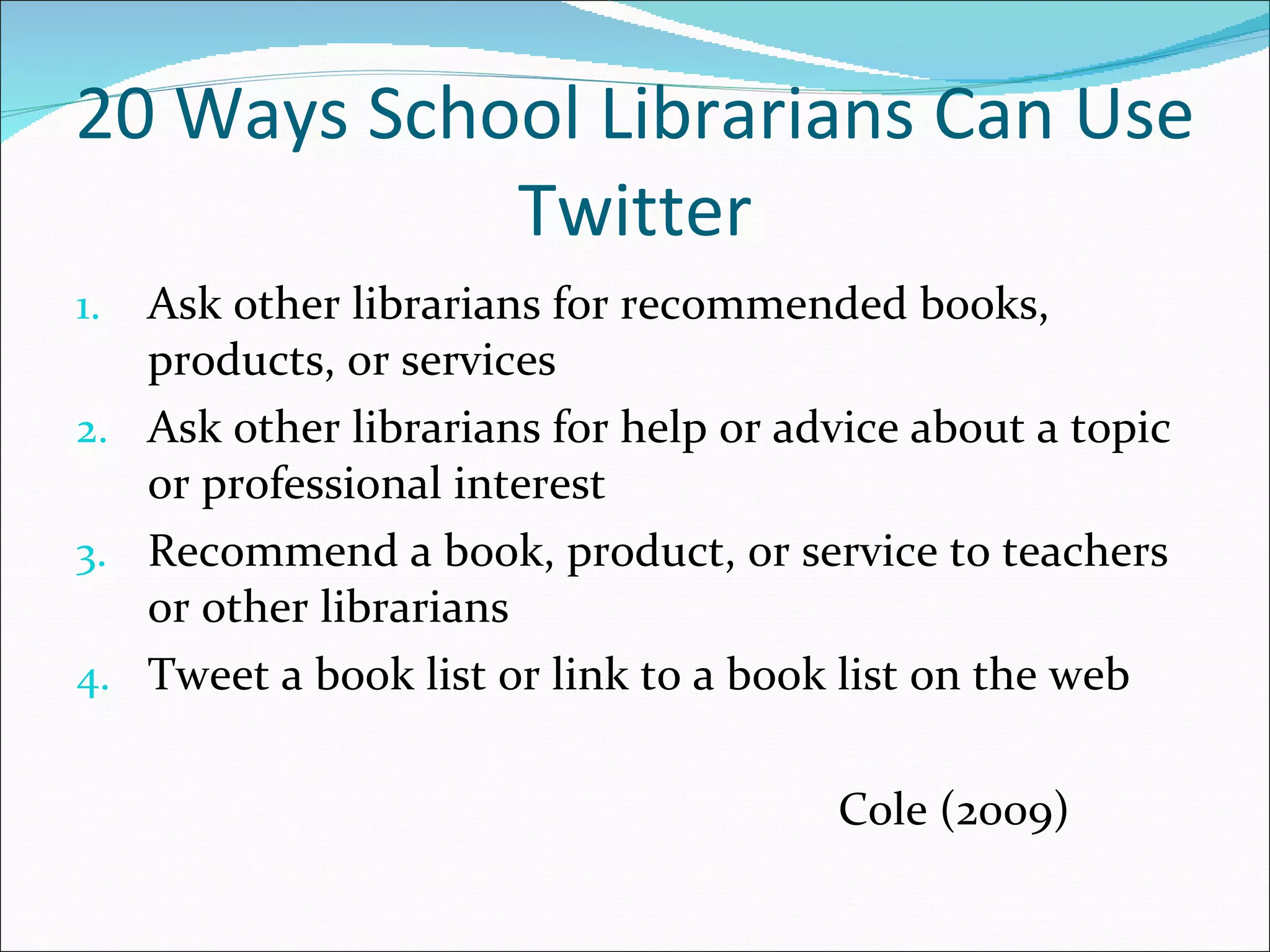 20 Ways School Librarians Can Use Twitter Ask other librarians for recommended books,  products, or services Ask other librarians for help or advice about a topic or professional interest Recommend a book, product, or service to teachers or other librarians Tweet a book list or link to a book list on the web Cole (2009) 