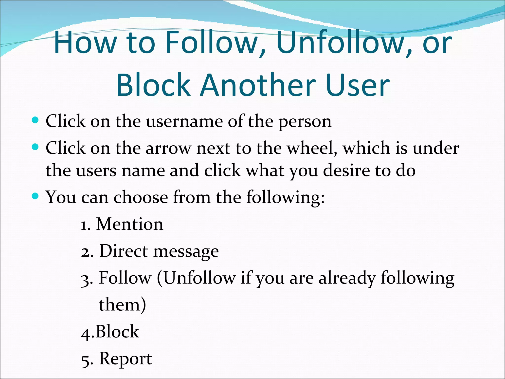 How to Follow, Unfollow, or Block Another User Click on the username of the person Click on the arrow next to the wheel, which is under the users name and click what you desire to do You can choose from the following: 1. Mention 2. Direct message 3. Follow (Unfollow if you are already following  them) 4.Block 5. Report 
