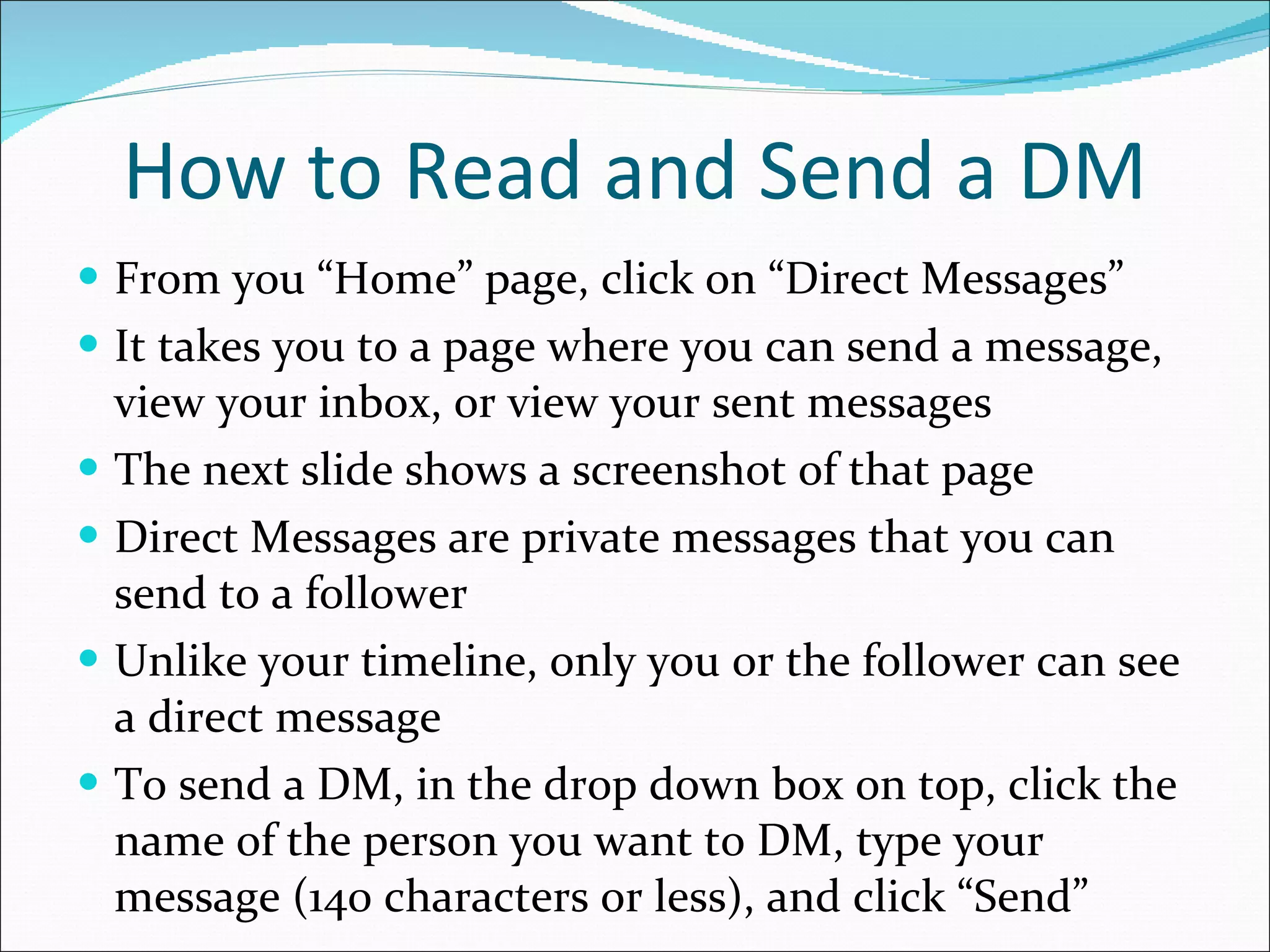 How to Read and Send a DM From you “Home” page, click on “Direct Messages” It takes you to a page where you can send a message, view your inbox, or view your sent messages The next slide shows a screenshot of that page Direct Messages are private messages that you can send to a follower Unlike your timeline, only you or the follower can see a direct message To send a DM, in the drop down box on top, click the name of the person you want to DM, type your message (140 characters or less), and click “Send” 