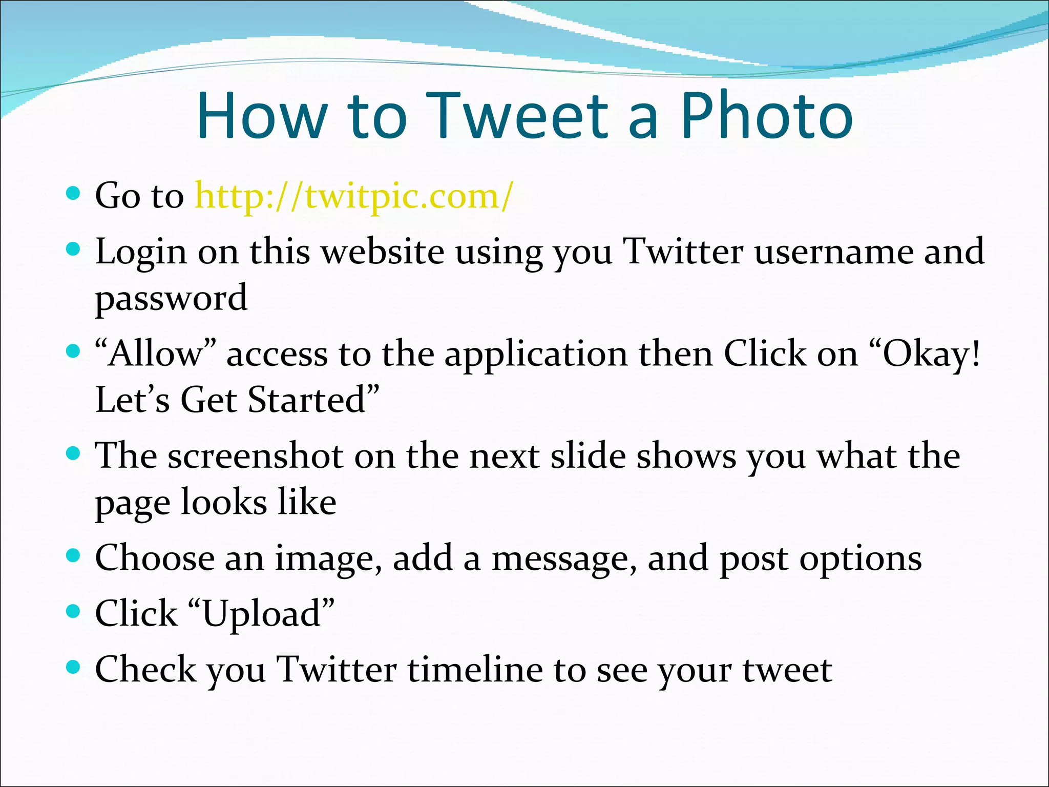 How to Tweet a Photo Go to  http://twitpic.com/ Login on this website using you Twitter username and password “ Allow” access to the application then Click on “Okay! Let’s Get Started” The screenshot on the next slide shows you what the page looks like Choose an image, add a message, and post options Click “Upload” Check you Twitter timeline to see your tweet 