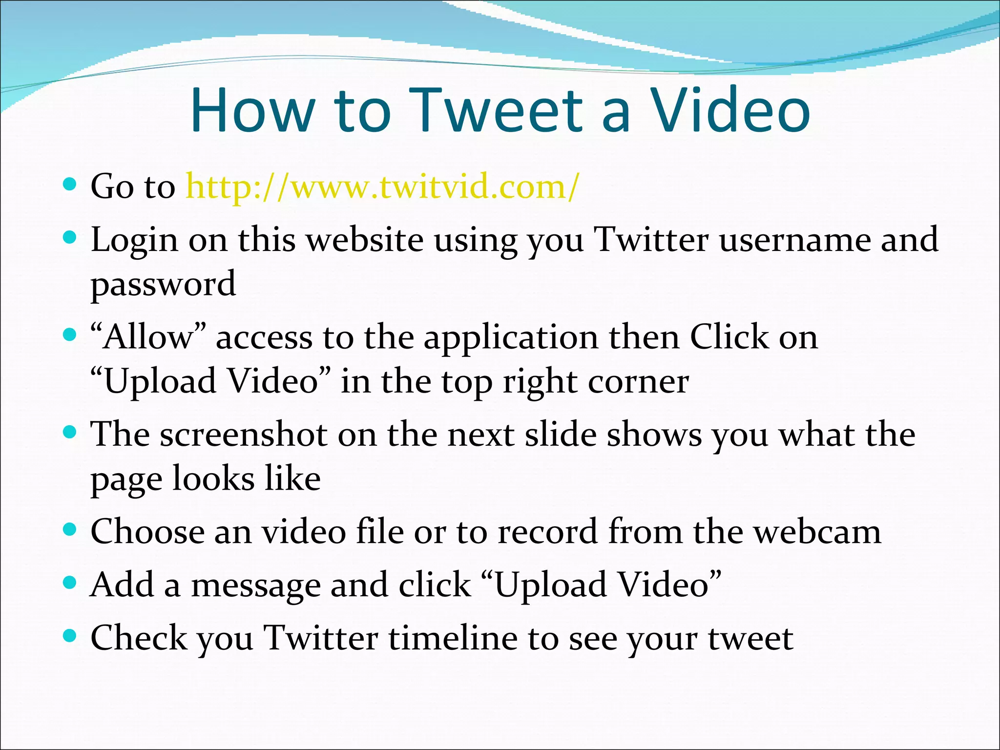 How to Tweet a Video Go to  http://www.twitvid.com/ Login on this website using you Twitter username and password “ Allow” access to the application then Click on “Upload Video” in the top right corner The screenshot on the next slide shows you what the page looks like Choose an video file or to record from the webcam Add a message and click “Upload Video” Check you Twitter timeline to see your tweet 