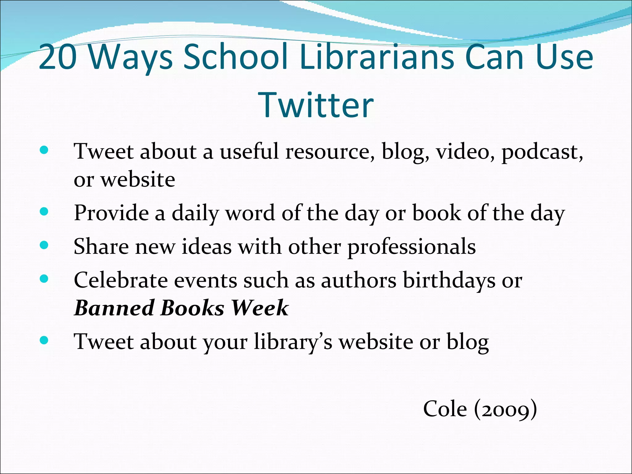 20 Ways School Librarians Can Use Twitter Tweet about a useful resource, blog, video, podcast, or website Provide a daily word of the day or book of the day Share new ideas with other professionals Celebrate events such as authors birthdays or  Banned Books Week Tweet about your library’s website or blog   Cole (2009) 