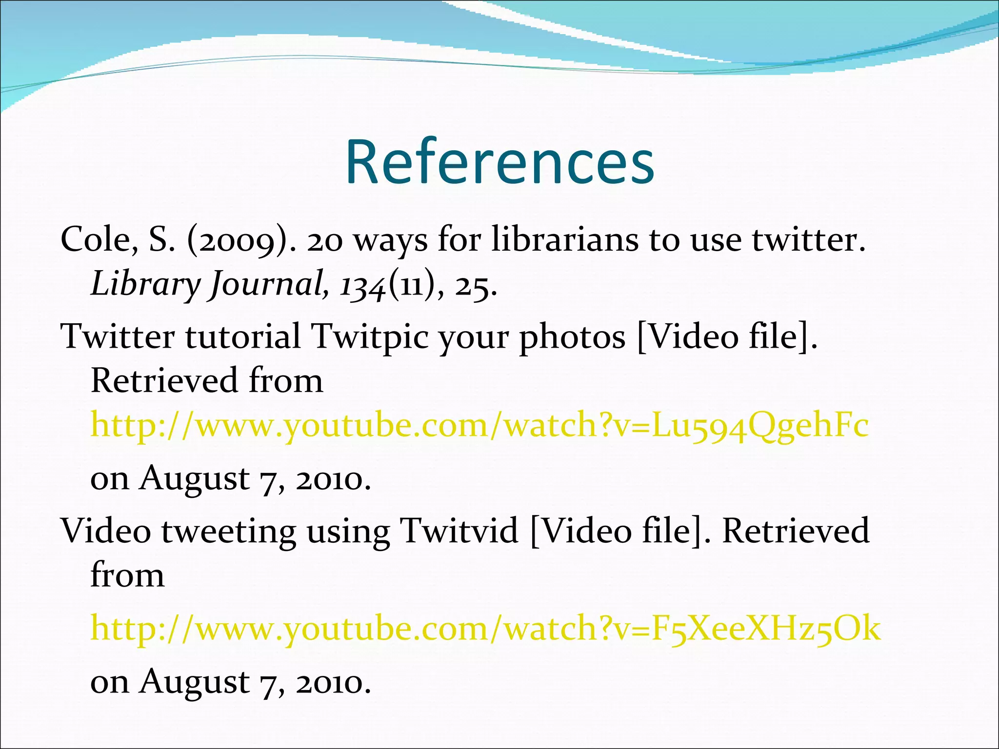 References Cole, S. (2009). 20 ways for librarians to use twitter.  Library Journal, 134 (11), 25. Twitter tutorial Twitpic your photos [Video file]. Retrieved from  http://www.youtube.com/watch?v=Lu594QgehFc on August 7, 2010. Video tweeting using Twitvid [Video file]. Retrieved from http://www.youtube.com/watch?v=F5XeeXHz5Ok on August 7, 2010. 