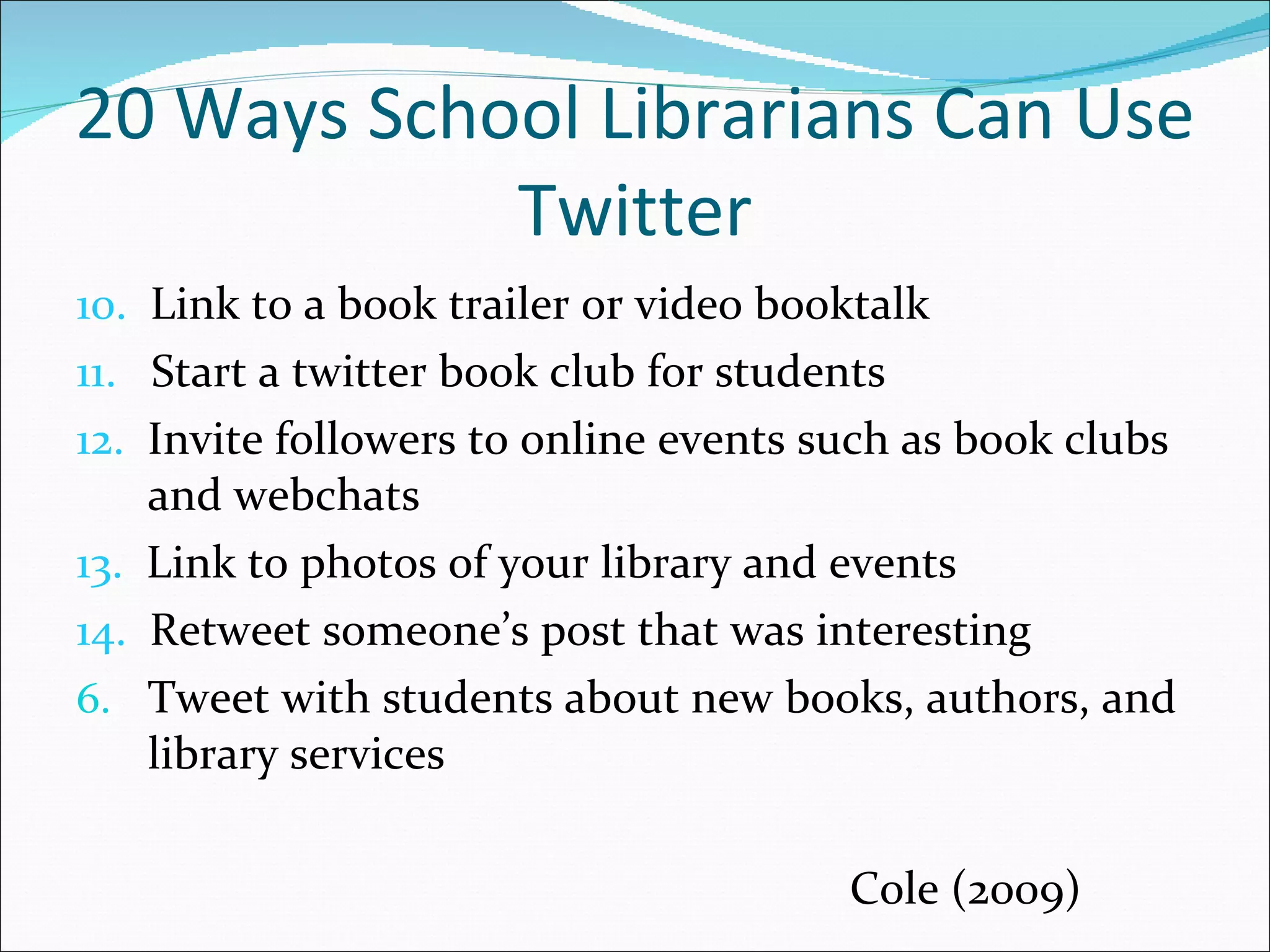 20 Ways School Librarians Can Use Twitter 10.   Link to a book trailer or video booktalk 11.   Start a twitter book club for students 12.   Invite followers to online events such as book clubs and webchats 13.   Link to photos of your library and events 14.   Retweet someone’s post that was interesting Tweet with students about new books, authors, and library services   Cole (2009) 