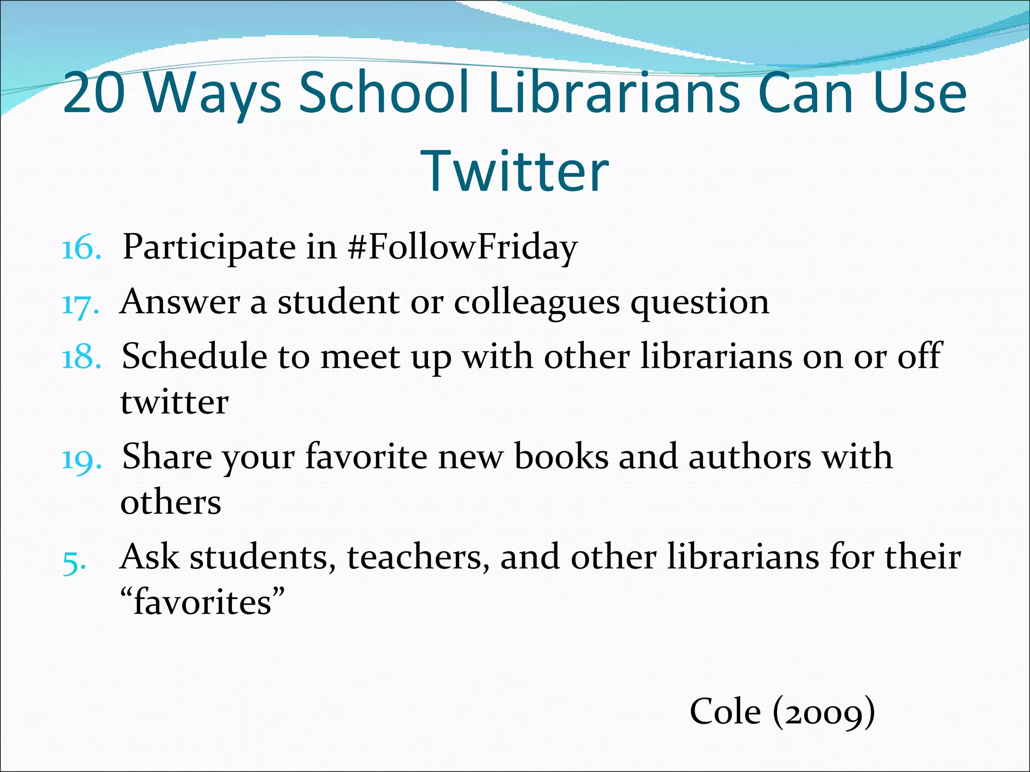 20 Ways School Librarians Can Use Twitter 16.   Participate in #FollowFriday 17.   Answer a student or colleagues question 18.   Schedule to meet up with other librarians on or off twitter  19.   Share your favorite new books and authors with others Ask students, teachers, and other librarians for their “favorites”   Cole (2009) 