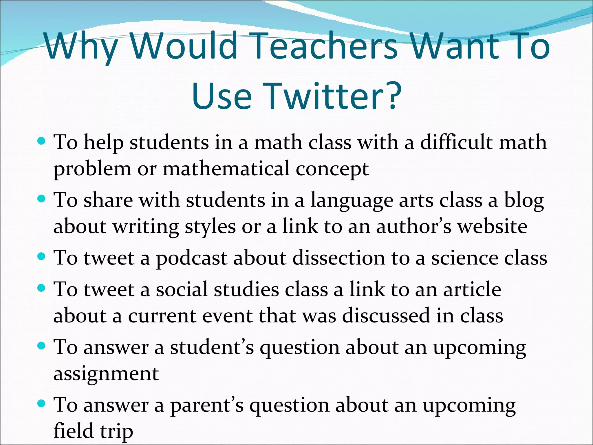 Why Would Teachers Want To Use Twitter? To help students in a math class with a difficult math problem or mathematical concept To share with students in a language arts class a blog about writing styles or a link to an author’s website To tweet a podcast about dissection to a science class  To tweet a social studies class a link to an article about a current event that was discussed in class To answer a student’s question about an upcoming assignment To answer a parent’s question about an upcoming field trip 