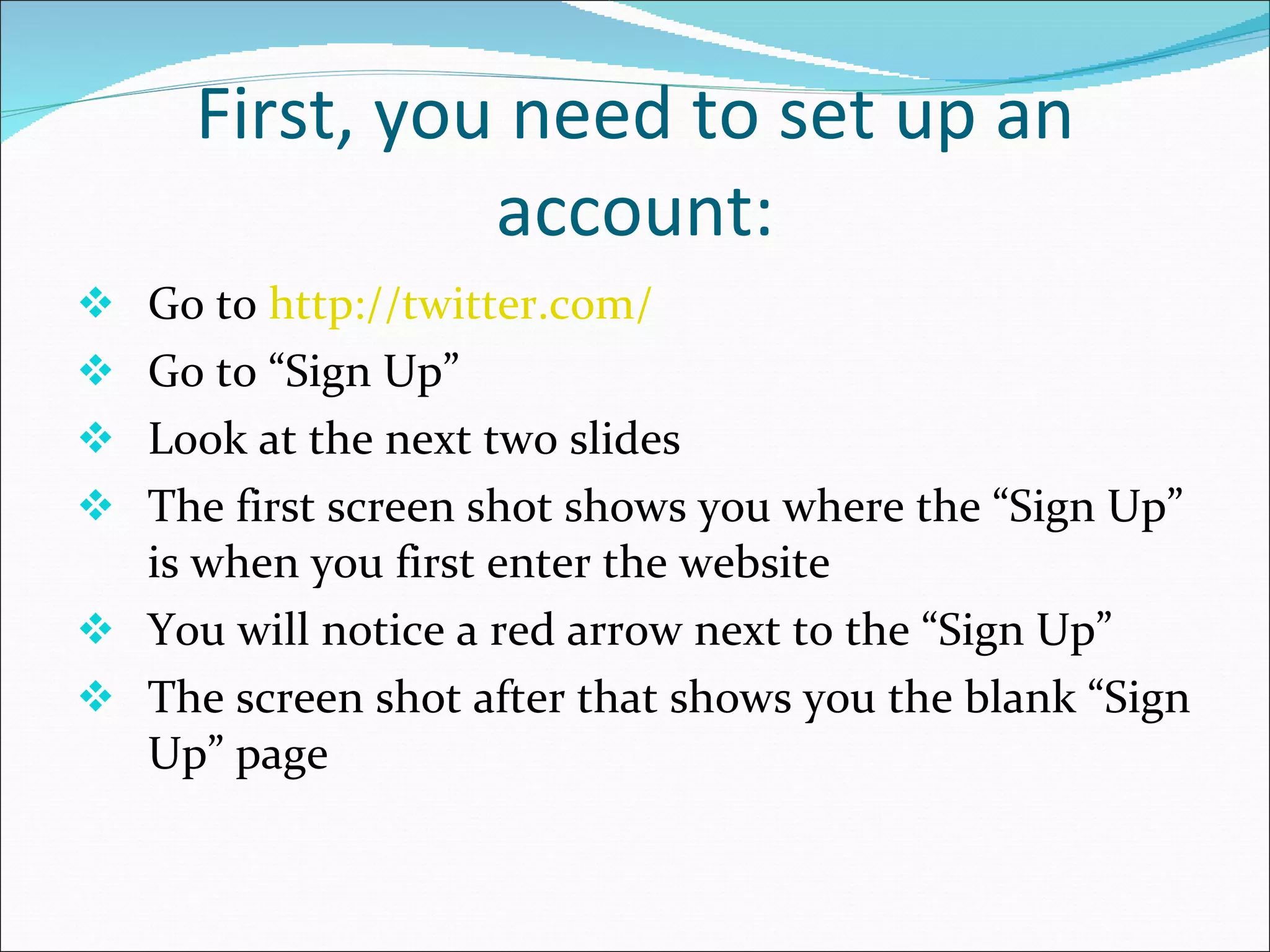 First, you need to set up an account: Go to  http://twitter.com/ Go to “Sign Up” Look at the next two slides The first screen shot shows you where the “Sign Up” is when you first enter the website You will notice a red arrow next to the “Sign Up” The screen shot after that shows you the blank “Sign Up” page  