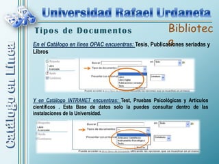 Tipos de Documentos                                    Bibliotec
                                                       a
En el Catálogo en línea OPAC encuentras: Tesis, Publicaciones seriadas y
Libros




Y en Catálogo INTRANET encuentras: Test, Pruebas Psicológicas y Artículos
científicos . Esta Base de datos solo la puedes consultar dentro de las
instalaciones de la Universidad.
 