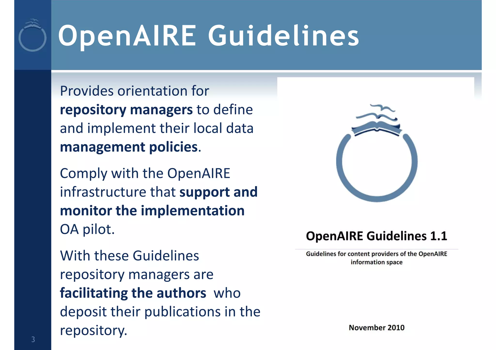 OpenAIRE Guidelines
    Provides orientation for 
    repository managers to define 
    and implement their local data 
    management policies.
    Comply with the OpenAIRE 
    infrastructure that support and 
    monitor the implementation
    OA pilot.
    With these Guidelines 
    repository managers are 
    facilitating the authors who 
    deposit their publications in the 
3
    repository.
 