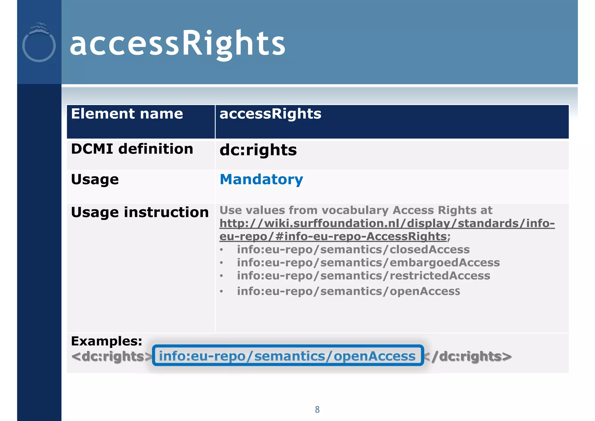 accessRights
Element name        accessRights

DCMI definition     dc:rights
Usage               Mandatory

Usage instruction   Use values from vocabulary Access Rights at
                    http://wiki.surffoundation.nl/display/standards/info-
                    eu-repo/#info-eu-repo-AccessRights;
                    • info:eu-repo/semantics/closedAccess
                    • info:eu-repo/semantics/embargoedAccess
                    • info:eu-repo/semantics/restrictedAccess
                    • info:eu-repo/semantics/openAccess



Examples:
<dc:rights> info:eu-repo/semantics/openAccess </dc:rights>



                                   8
 