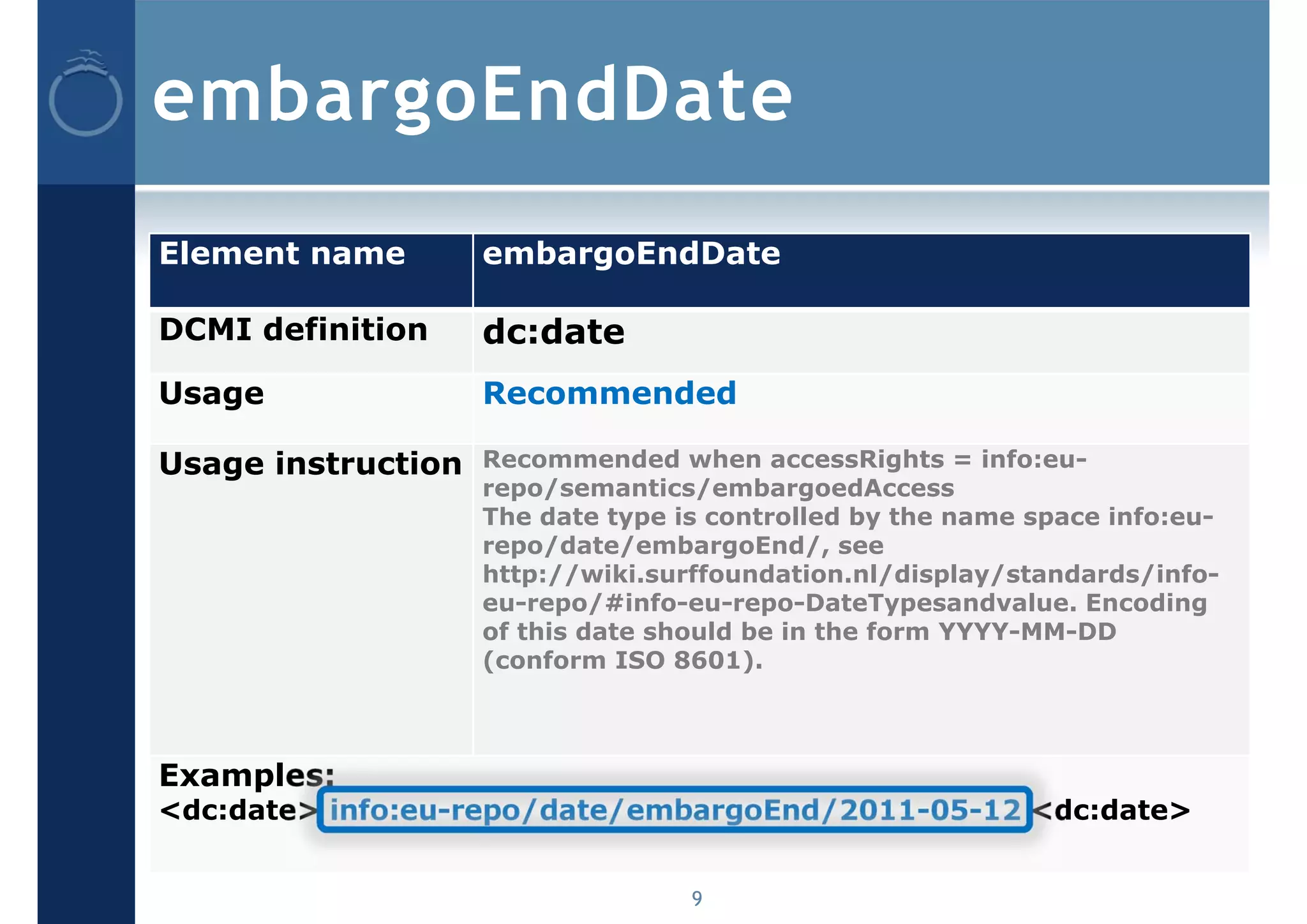 embargoEndDate
Element name        embargoEndDate

DCMI definition     dc:date
Usage               Recommended

Usage instruction   Recommended when accessRights = info:eu-
                    repo/semantics/embargoedAccess
                    The date type is controlled by the name space info:eu-
                    repo/date/embargoEnd/, see
                    http://wiki.surffoundation.nl/display/standards/info-
                    eu-repo/#info-eu-repo-DateTypesandvalue. Encoding
                    of this date should be in the form YYYY-MM-DD
                    (conform ISO 8601).



Examples:
<dc:date> info:eu-repo/date/embargoEnd/2011-05-12 <dc:date>


                                   9
 