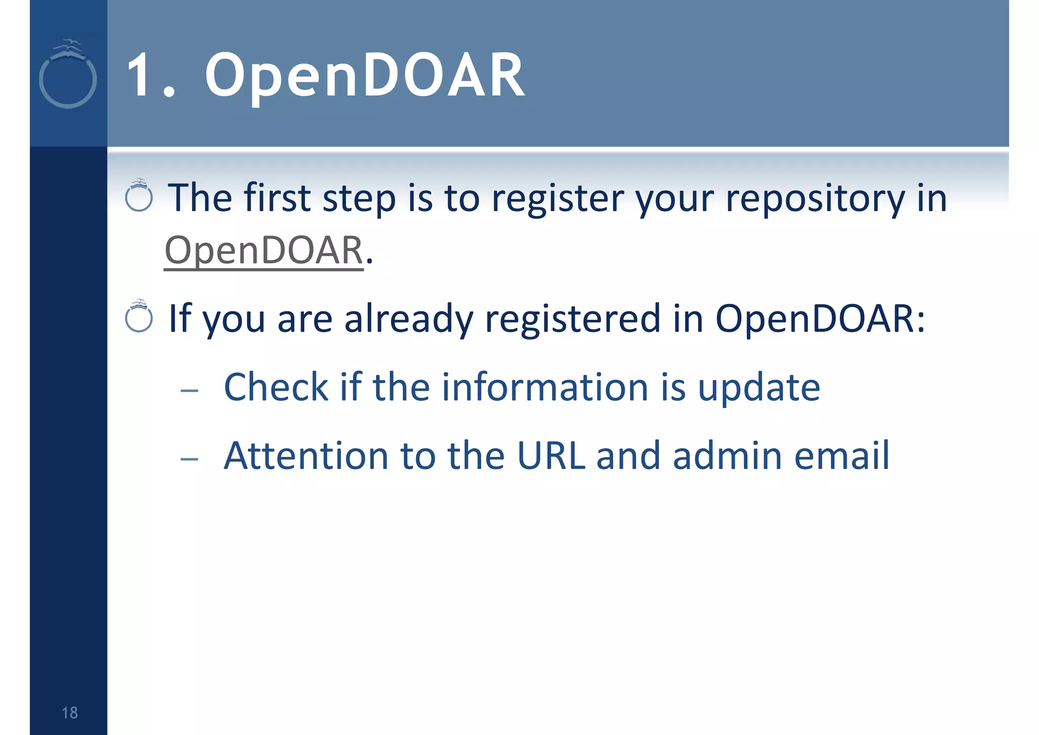 1. OpenDOAR
The first step is to register your repository in 
OpenDOAR.
If you are already registered in OpenDOAR:
– Check if the information is update
– Attention to the URL and admin email
18
 