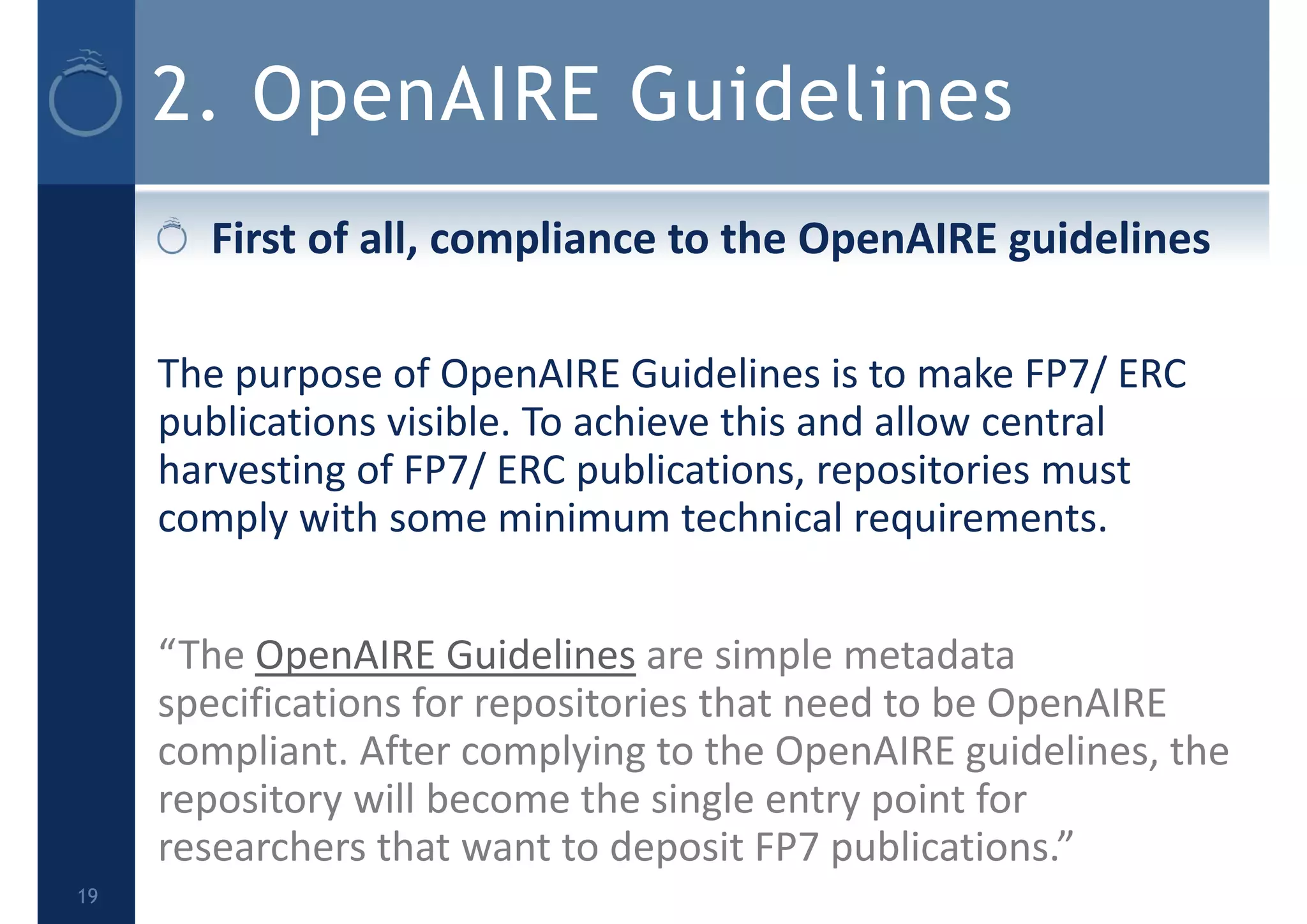 2. OpenAIRE Guidelines
First of all, compliance to the OpenAIRE guidelines 
The purpose of OpenAIRE Guidelines is to make FP7/ ERC 
publications visible. To achieve this and allow central 
harvesting of FP7/ ERC publications, repositories must 
comply with some minimum technical requirements.
“The OpenAIRE Guidelines are simple metadata 
specifications for repositories that need to be OpenAIRE 
compliant. After complying to the OpenAIRE guidelines, the 
repository will become the single entry point for 
researchers that want to deposit FP7 publications.”
19
 